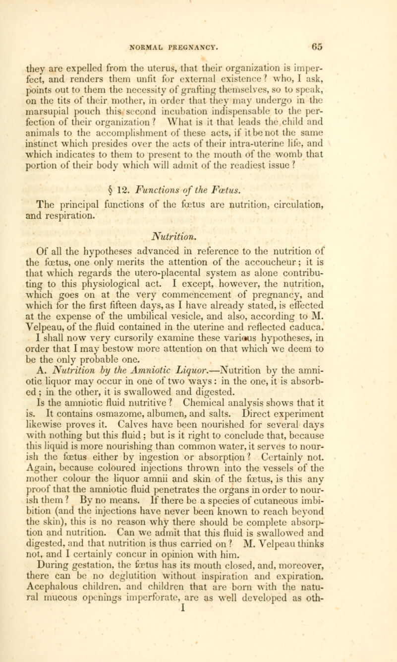 they are expelled from the uterus, that their organization is imper- fect, and renders them unlit for external existence I who, I ask, points out to them the necessity of grafting themselves, so to speak, on the tits of their mother, in order that they may undergo in the marsupial pouch this second incubation indispensable to the per- fection of their organization ? What is it that leads the child and animals to the accomplishment of these acts, if it be not the same instinct which presides over the acts of their intra-uterine life, and which indicates to them to present to the mouth of the womb that portion of their body which will admit of the readiest issue ? § 12. Functions of the Fœtus. The principal functions of the fcetus are nutrition, circulation, and respiration. Nutrition. Of all the hypotheses advanced in reference to the nutrition of the fcetus, one only merits the attention of the accoucheur ; it is that which regards the utero-placental system as alone contribu- ting to this physiological act. I except, however, the nutrition, which goes on at the very commencement of pregnancy, and which for the first fifteen days, as I have already stated, is effected at the expense of the umbilical vesicle, and also, according to M. Velpeau, of the fluid contained in the uterine and reflected caduca. I shall now very cursorily examine these various hypotheses, in order that I may bestow more attention on that which we deem to be the only probable one. A. Nutrition by the Amniotic Liquor.—Nutrition by the amni- otic liquor may occur in one of two ways : in the one, it is absorb- ed ; in the other, it is swallowed and digested. Is the amniotic fluid nutritive ? Chemical analysis shows that it is. It contains osmazome, albumen, and salts. Direct experiment likewise proves it. Calves have been nourished for several days with nothing but this fluid ; but is it right to conclude that, because this liquid is more nourishing than common water, it serves to nour- ish the fcetus either by ingestion or absorption ? Certainly not. Again, because coloured injections thrown into the vessels of the mother colour the liquor amnii and skin of the fcetus, is this any proof that the amniotic fluid penetrates the organs in order to nour- ish them ? By no means. If there be a species of cutaneous imbi- bition (and the injections have never been known to reach beyond the skin), this is no reason why there should be complete absorp- tion and nutrition. Can we admit that this fluid is swallowed and digested, and that nutrition is thus carried on ? M. Velpeau thinks not, and I certainly concur in opinion with him. During gestation, the fetus has its mouth closed, and, moreover, there can be no deglutition without inspiration and expiration. Acephalous children, and children that are born with the natu- ral mucous openings imperforate, are as well developed as oth-