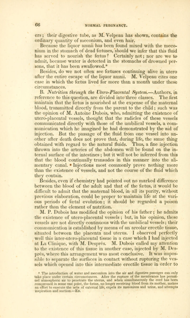 ers ; their digestive tube, as M. Velpcau has shown, contains the ordinary quantity of meconium, and even hair. Because the liquor amnii has been found mixed with the meco- nium in the stomach of dead foetuses,'should we infer that this fluid has served to nourish the foetus ? Certainly not ; nor are we to admit, because water is detected in the stomachs of drowned per- sons, that it has been swallowed.* Besides, do we not often see foetuses continuing alive in utero after the entire escape of the liquor amnii. M. Velpeau cites one case in which the foetus lived for more than a month under these circumstances. B. Nutrition through the Utero-Placental System.—Authors, in reference to this question, are divided into three classes. The first maintain that the foetus is nourished at the expense of the maternal blood, transmitted directly from the parent to the child ; such was the opinion of M. Antoine Dubois, who, admitting the existence of utero-placental vessels, thought that the radicles of these vessels communicated directly with those of the umbilical vessels, a com- munication which he imagined he had demonstrated by the aid of injection. But the passage of the fluid from one vessel into an- other after death does not prove that, during life, the same thing obtained with regard to the natural fluids. Thus, a fine injection thrown into the arteries of the abdomen will be found on the in- ternal surface of the intestines ; but it will not be inferred from this that the blood continually transudes in this manner into the ali- mentary canal. • Injections most commonly prove nothing more than the existence of vessels, and not the course of the fluid which they contain. Besides, even if chemistry had pointed out no marked difference between the blood of the adult and that of the fœtus, it would be difficult to admit that the maternal blood, in all its purity, without previous elaboration, could be proper to maintain life at the vari- ous periods of foetal evolution ; it should be regarded a poison rather than the element of nutrition. M. P. Dubois has modified the opinion of his father ; he admits the existence of utero-placental vessels ; but, in his opinion, these v essels are not directly continuous with the umbilical vessels; their communication is established by means of an areolar erectile tissue, situated between the placenta and uterus. I observed perfectly well iliis inter-utero-placental tissue in a case which I had injected at La Clinique, with M. Després. M. Dubois called my attention to the existence of this tissue In another case, injected by M. Des- prés, where this arrangement was most conclusive. It was Impos- sible 1«> separate the surfaces in contact without rupturing the \ es- sels which opened into this intermediate erectile tissue in order to  The introduction of water and meconium into the air and digestive passages can only take place under certain circumstances. Alter the rupture <>i the membranes has permit- ted atmospheric air to penetrate the uterus, and when simultaneously the cord lias been compressed in some one point, the foetus, no Longer receiving blood from its mother, makes BU effort to execute the acts of external life, expels its meconium and urine, and attempts inspiration and suction.—Bo.