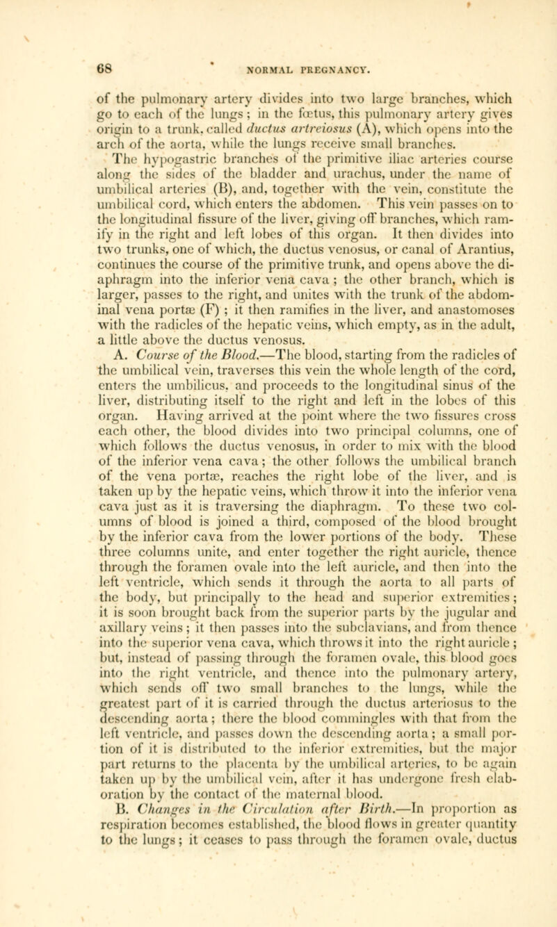 of the pulmonary artery divides into two large branches, which go to each of the lungs; in the foetus» this pulmonary artery gives origin to a trunk, called ductus artrciosus (A), which opens into the arch of the aorta, while the lungs receive small branches. The hypogastric branches of the primitive iliac arteries course along the sides of the bladder and urachus, under the name of umbilical arteries (B), and, together writh the vein, constitute the umbilical cord, which enters the abdomen. This vein passes on to the longitudinal fissure of the liver, giving off branches, which ram- ify in the right and left lobes of this organ. It then divides into two trunks, one of which, the ductus venosus, or canal of Arantius, continues the course of the primitive trunk, and opens above the di- aphragm into the inferior vena cava ; the other branch, which is larger, passes to the right, and unites with the trunk of the abdom- inal vena portai (F) ; it then ramifies in the liver, and anastomoses with the radicles of the hepatic veins, which empty, as in the adult, a little above the ductus venosus. A. Course of the Blood.—The blood, starting from the radicles of the umbilical vein, traverses this vein the whole length of the cord, enters the umbilicus, and proceeds to the longitudinal sinus of the liver, distributing itself to the right and left in the lobes of this organ. Having arrived at the point where the two fissures cross each other, the blood divides into two principal columns, one of which follows the ductus venosus, in order to mix with the blood of the inferior vena cava ; the other follows the umbilical branch of the vena porta?, reaches the right lobe of the liver, and is taken up by the hepatic veins, which throw it into the inferior vena cava just as it is traversing the diaphragm. To these two col- umns of blood is joined a third, composed of the blood brought by the inferior cava from the lower portions of the body. These three columns unite, and enter together the right auricle, thence through the foramen ovale into the left auricle, and then into the left ventricle, which sends it through the aorta to all parts of the body, but principally to the head and superior extremities; it is soon brought back from the superior parts by the jugular and axillary veins; it then passes into the subclavians, and from thence into the superior vena cava, which throws it into the right auricle ; but, instead of passing through the foramen ovale, this blood g(x s into the right ventricle, and thence into the pulmonary artery, which sends off two small branches to the lungs, while the greatest part of it is carried through the ductus arteriosus to the descending aorta; there the blood commingles with that from the ldt ventricle, and passes down the descending aorta ; a small por- tion of it is distributed to the inferior extremities, but the major part returns to the placenta by the umbilical arteries, to lie again taken Up by the umbilical vein, after it has undergone fresh elab- oration b\ the contact of the maternal blood. B. Changes in the Circulation after Birth.—In proportion as respiration becomes established, the blood flows in greater quantity to the lungs; it ceases to pass through the foramen ovale, ductus