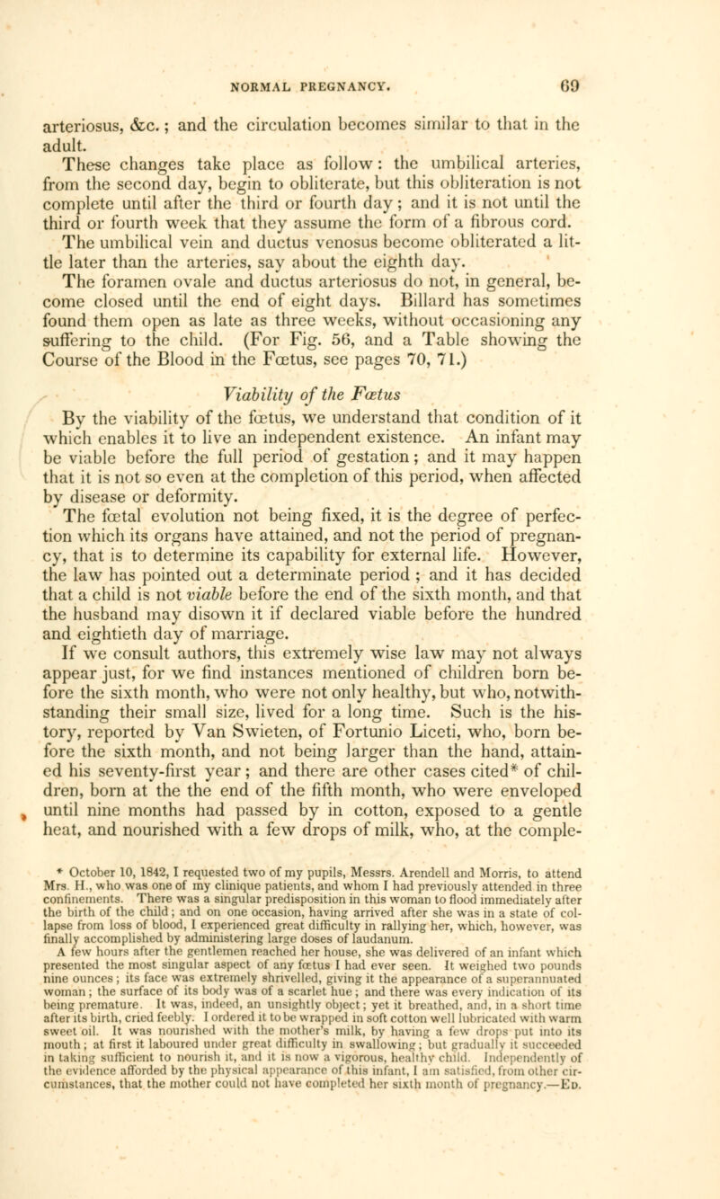 arteriosus, &c. ; and the circulation becomes similar to that in the adult. These changes take place as follow : the umbilical arteries, from the second day, begin to obliterate, but this obliteration is not complete until after the third or fourth day ; and it is not until the third or fourth week that they assume the form of a fibrous cord. The umbilical vein and ductus venosus become obliterated a lit- tle later than the arteries, say about the eighth day. The foramen ovale and ductus arteriosus do not, in general, be- come closed until the end of eight days. Billard has sometimes found them open as late as three weeks, without occasioning any suffering to the child. (For Fig. 56, and a Table showing the Course of the Blood in the Fœtus, see pages 70, 71.) Viability of the Fœtus By the viability of the fœtus, we understand that condition of it which enables it to live an independent existence. An infant may be viable before the full period of gestation ; and it may happen that it is not so even at the completion of this period, when affected by disease or deformity. The fœtal evolution not being fixed, it is the degree of perfec- tion which its organs have attained, and not the period of pregnan- cy, that is to determine its capability for external life. However, the law has pointed out a determinate period ; and it has decided that a child is not viable before the end of the sixth month, and that the husband may disown it if declared viable before the hundred and eightieth day of marriage. If we consult authors, this extremely wise law may not always appear just, for we find instances mentioned of children born be- fore the sixth month, who were not only healthy, but who, notwith- standing their small size, lived for a long time. Such is the his- tory, reported by Van Swieten, of Fortunio Liceti, who, born be- fore the sixth month, and not being larger than the hand, attain- ed his seventy-first year ; and there are other cases cited* of chil- dren, born at the the end of the fifth month, who were enveloped until nine months had passed by in cotton, exposed to a gentle heat, and nourished with a few drops of milk, who, at the comple- * October 10, 1842,1 requested two of my pupils, Messrs. Arendell and Morris, to attend Mrs. H., who was one of my clinique patients, and whom I had previously attended in three confinements. There was a singular predisposition in this woman to flood immediately after the birth of the child ; and on one occasion, having arrived after she was in a state of col- lapse from loss of blood, 1 experienced great difficulty in rallying her, which, however, was finally accomplished by administering large doses of laudanum. A few hours after the gentlemen reached her house, she was delivered of an infant which presented the most singular aspect of any foetus I had ever seen. It weighed two pounds nine ounces ; its face was extremely shrivelled, giving it the appearance of a superannuated woman ; the surface of its body was of a scarlet hue ; and there was every indication of its being premature. It was, indeed, an unsightly object; yet it breathed, and, m a short tune after its birth, cried feebly. I ordered it to be wrapped in soft cotton well lubricated with warm sweet oil. It was nourished with the mother's milk, by having a few drops put into its mouth ; at first it laboured under great difficulty in swallowing; but gradually it succeeded in taking sufficient to nourish it, and it is now a vigorous, healthy child. Independently of the evidence afforded by the physical appearance of this infant, 1 am satisfied, from other cir- cumstances, that the mother could not have completed her sixth month of pregnancy.—Ed.