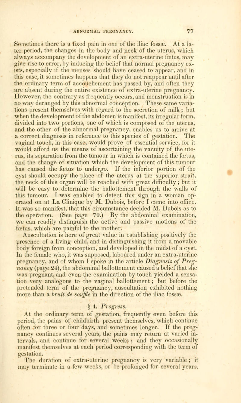 Sometimes there is a fixed pain in one of the iliac fossa?. At a la- ter period, the changes in the body and neck of the uterus, which always accompany the development of an extra-uterine fœtus, may give rise to error, by inducing the belief that normal pregnancy ex- ists, especially if the menses should have ceased to appear, and in this case, it sometimes happens that they do not reappear until after the ordinary term of accouchement has passed by, and often they are absent during the entire existence of extra-uterine pregnancy. However, the contrary as frequently occurs, and menstruation is in no way deranged by this abnormal conception. These same varia- tions present themselves with regard to the secretion of milk ; but when the development of the abdomen is manifest, its irregular form, divided into two portions, one of which is composed of the uterus, and the other of the abnormal pregnancy, enables us to arrive at a correct diagnosis in reference to this species of gestation. The vaginal touch, in this case, would prove of essential service, for it would afford us the means of ascertaining the vacuity of the ute- rus, its separation from the tumour in which is contained the fœtus, and the change of situation which the development of this tumour has caused the fœtus to undergo. If the inferior portion of the cyst should occupy the place of the uterus at the superior strait, the neck of this organ will be reached with great difficulty ; but it will be easy to determine the ballottement through the walls of this tumour. I was enabled to detect this sign in a woman op- erated on at La Clinique by M. Dubois, before I came into office. It was so manifest, that this circumstance decided M. Dubois as to the operation. (See page 79.) By the abdominal examination, we can readily distinguish the active and passive motions of the fœtus, which are painful to the mother. Auscultation is here of great value in establishing positively the presence of a living child, and in distinguishing it from a movable body foreign from conception, and developed in the midst of a cyst. In the female who, it was supposed, laboured under an extra-uterine pregnancy, and of whom I spoke in the article Diagnosis of Preg- nancy (page 24), the abdominal ballottement caused a belief that she was pregnant, and even the examination by touch yielded a sensa- tion very analogous to the vaginal ballottement ; but before the pretended term of the pregnancy, auscultation exhibited nothing more than a bruit de souffle in the direction of the iliac fossae. § 4. Progress. At the ordinary term of gestation, frequently even before this period, the pains of childbirth present themselves, which continue often for three or four days, and sometimes longer. If the preg- nancy continues several years, the pains may return at varied in- tervals, and continue for several weeks ; and they occasionally manifest themselves at each period corresponding with the term of gestation. The duration of extra-uterine pregnancy is very variable ; it may terminate in a few weeks, or be prolonged for several years.