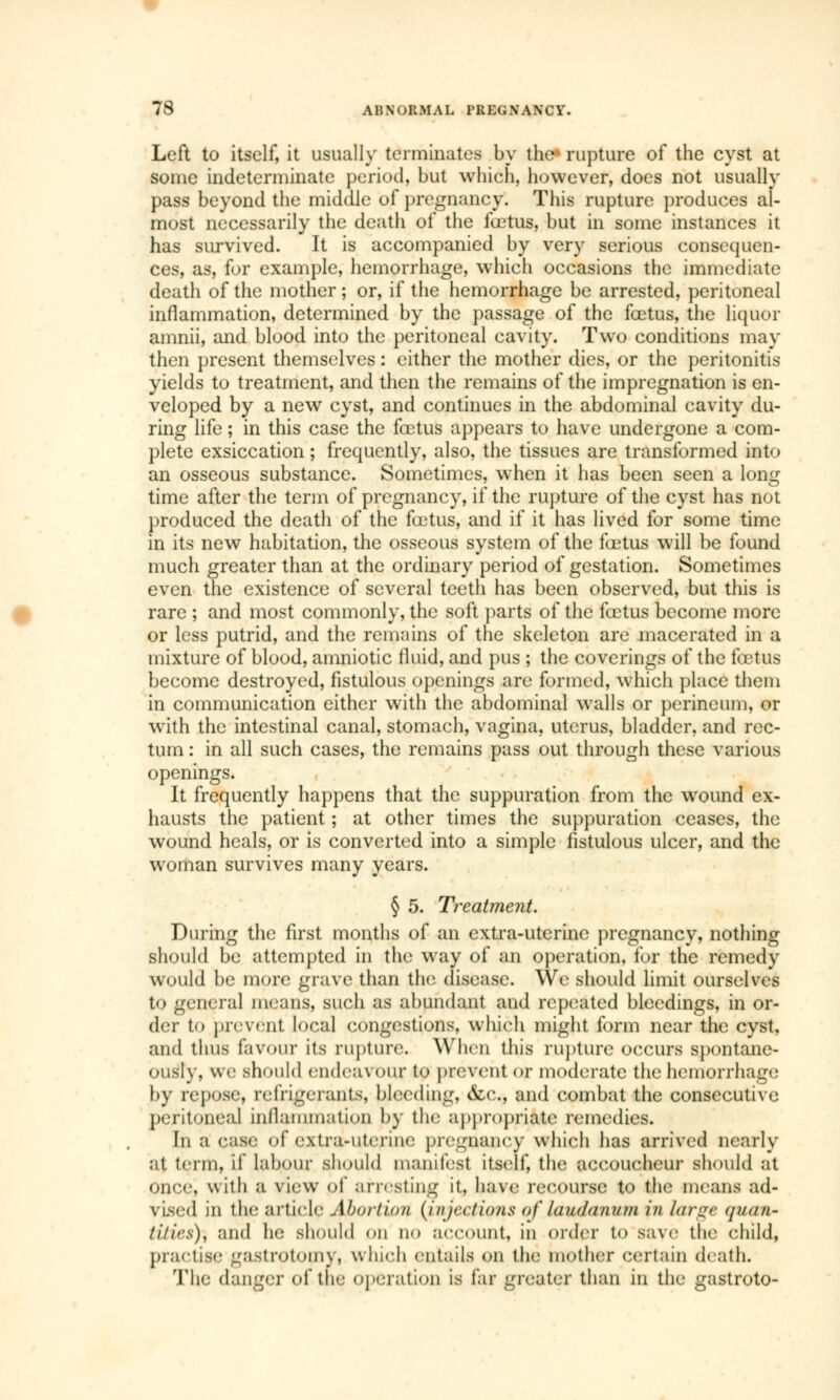 Left to itself, it usually terminates by the rupture of the cyst at some indeterminate period, but which, however, does not usually pass beyond the middle of pregnancy. This rupture produces al- most necessarily the death of the fœtus, but in some instances it has survived. It is accompanied by very serious consequen- ces, as, for example, hemorrhage, which occasions the immediate death of the mother; or, if the hemorrhage be arrested, peritoneal inflammation, determined by the passage of the fœtus, the liquor amnii, and blood into the peritoneal cavity. Two conditions may then present themselves : either the mother dies, or the peritonitis yields to treatment, and then the remains of the impregnation is en- veloped by a new cyst, and continues in the abdominal cavity du- ring life ; in this case the fœtus appears to have undergone a com- plete exsiccation ; frequently, also, the tissues are transformed into an osseous substance. Sometimes, when it has been seen a long time after the term of pregnancy, if the rupture of the cyst has not produced the death of the fœtus, and if it has lived for some time in its new habitation, the osseous system of the fœtus will be found much greater than at the ordinary period of gestation. Sometimes even the existence of several teeth has been observed, but this is rare ; and most commonly, the soft parts of the fœtus become more or less putrid, and the remains of the skeleton are macerated in a mixture of blood, amniotic fluid, and pus ; the coverings of the fœtus become destroyed, fistulous openings are formed, which place them in communication either with the abdominal walls or perineum, or with the intestinal canal, stomach, vagina, uterus, bladder, and rec- tum : in all such cases, the remains pass out through these various openings. It frequently happens that the suppuration from the wound ex- hausts the patient ; at other times the suppuration ceases, the wound heals, or is converted into a simple fistulous ulcer, and the woman survives many years. § 5. Treatment. During the first months of an extra-uterine pregnancy, nothing should be attempted in the way of an operation, for the remedy would be more grave than tin1, disease. We should limit ourselves to general means, such as abundant and repeated bleedings, in or- der t<> prevent local congestions, which might form near the cyst, and thus favour its rupture. When this rupture occurs spontane- ously, we should endeavour to prevent or moderate the hemorrhage by repose, refrigerants, bleeding, &c, and combat the consecutive peritoneal inflammation by the appropriate remedies. In a case of extra-uterine pregnancy which has arrived nearly at term, if labour should manifest itself, the accoucheur should at once, with a view of arresting it, have recourse to the means ad- vised in tin- article Abortion {injections of laudanum in large quan- titirs), and he should on no account, in order to save the child, practise gastrectomy, which entails on the mother certain death. The danger of the operation is far greater than in the gastroto-