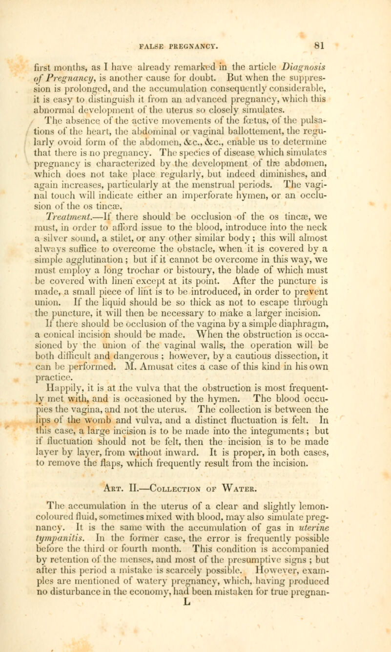 first months, as I have already remarked in the article Diagnosis of Pregnancy, is another cause for doubt. But when the suppres- sion is prolonged, and the accumulation consequently considerable, it is easy to distinguish it from an advanced pregnancy, which this abnormal development of the uterus so closely simulates. The absence of the active movements of the fœtus, of the pulsa- tions of the heart, the abdominal or vaginal ballottement, the regu- larly ovoid form of the abdomen, &c, &c, enable us to determine that there is no pregnancy. The species of disease which simulates pregnancy is characterized by the development of tire abdomen, which does not take place regularly, but indeed diminishes, and again increases, particularly at the menstrual periods. The vagi- nal touch will indicate either an imperforate hymen, or an occlu- sion of the os tincae. Treatment.—If there should be occlusion of the os tineas, we must, in order to afford issue to the blood, introduce into the neck a silver sound, a stilet, or any other similar body ; this will almost always suffice to overcome the obstacle, when it is covered by a simple agglutination ; but if it cannot be overcome in this way, we must employ a long trochar or bistoury, the blade of which must be covered with linen except at its point. After the puncture is made, a small piece of lint is to be introduced, in order to prevent union. If the liquid should be so thick as not to escape through the puncture, it will then be necessary to make a larger incision. If there should be occlusion of the vagina by a simple diaphragm, a conical incision should be made. When the obstruction is occa- sioned by the union of the vaginal walls, the operation will be both difficult and dangerous ; howTever, by a cautious dissection, it can be performed. M. Amusât cites a case of this kind in his own practice. Happily, it is at the vulva that the obstruction is most frequent- ly met with, and is occasioned by the hymen. The blood occu- pies the vagina, and not the uterus. The collection is between the lips of the womb and vulva, and a distinct fluctuation is felt. In this case, a large incision is to be made into the integuments ; but if fluctuation should not be felt, then the incision is to be made layer by layer, from without inward. It is proper, in both cases, to remove the flaps, which frequently result from the incision. Art. II.—Collection of Water. The accumulation in the uterus of a clear and slightly lemon- coloured fluid, sometimes mixed with blood, may also simulate preg- nane}-. It is the same with the accumulation of gas in uterine tympanitis. In the former case, the error is frequently possible before the third or fourth month. This condition is accompanied by retention of the menses, and most of the présomptive signs ; but after this period a mistake is Scarcely possible. However, exam- ples are mentioned of watery pregnancy, which, having produced no disturbance in the economy, had been mistaken for true prcgnan- L