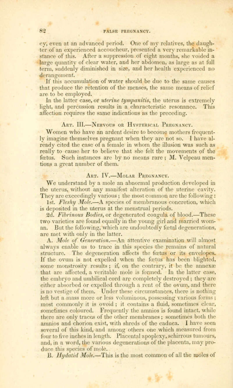 92 FALSE PREGXA NOV. cyj oven at an advanced period. One of my relatives, the daugh- ;m experienced accoucheur, presented a very remarkable in- stance of this. After a suppression of eight months, she voided a large quantity of clear water, and her abdomen, as large as at full term, suddenly diminished in size, and her health experienced no derangement. If this accumulation of water should be due to the same causes that produce the retention of the menses, the same means of relief are to be employed. In the latter case, or uterine tympanitis, the uterus is extremely light, and percussion results in a characteristic resonance. This affection requires the same indications as the preceding. Art. III.—Nervous or Hysterical Pregnancy. Women who have an ardent desire to become mothers frequent- ly imagine themselves pregnant when they arc not so. I have al- ready cited the case of a female in whom the illusion was such as really to cause her to believe that she felt the movements of the fœtus. Such instances are by no means rare ; M. Velpeau men- tions a great number of them. Art. IV.—Molar Pregxancy. We understand by a mole an abnormal production developed in the uterus, without any manifest alteration of the uterine cavity. They are exceedingly various ; the most common are the following : 1st. Fleshy Mole.—A species of membranous concretion, which is deposited in the uterus at the menstrual periods. 2d. Fibrinous Bodies, or degenerated coagula of blood.—These two varieties are found equally in the young girl and married wom- an. But the following, which are undoubtedly fetal degenerations, are met with only in the latter. A. Mole of Generation.—An attentive examination will almost always enable us to trace in this species the remains of natural structure. The degeneration affects the fetus or its envelopes. If the ovum is not expelled when the fœtus has been blighted, some monstrosity results; if, on the contrary, it be the annexa' that are affected, a veritable mole is formed. In the latter base, the embryo and umbilical cord are completely destroyed : they are either absorbed or expelled through a rent of the ovum, and there is ii i vestige of them. Under these circumstances, there is nothing left but a mass more or less voluminous, possessing various forms : most commonly it is ovoid : it contains a fluid, sometimes clear, sometime- coloured. Frequently the amnios is found intact, while there are only traces of the other membranes : sometimes both the amnios and chorion exist, with shreds of the eaduca. I have seen several of this kind, and among others one which measured from four to five inches in length. Placental apoplexy. Bchirrous tumours, and, in a word, the various degenerations of the placenta, may pro- duce this species of inole. JJ. Hydatid Mole,—This is the most common of all the moles of