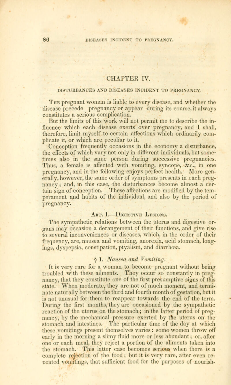 CHAPTER IV. DISTURBANCES AND DISEASES INCIDENT TO PREGNANCY. The pregnant woman is liable to every disease, and whether the disease precede pregnancy or appear during its course, it always constitutes a serious complication. But the limits of this work will not permit me to describe the in- fluence which each disease exerts over pregnancy, and I shall, therefore, limit myself to certain affections which ordinarily com- plicate it, or which are peculiar to it. Conception frequently occasions in the economy a disturbance, the effects of which vary not only in different individuals, but some- times also in the same person during successive pregnancies. Thus, a female is affected with vomiting, syncope, &c, in one pregnancy, and in the following enjoys perfect health. More gen- erallv, however, the same order of symptoms presents in each preg- nancy ; and, in this case, the disturbances become almost a cer- tain sign of conception. These affections are modified by the tem- perament and habits of the individual, and also by the period of pregnancy. Art. I.—Digestive Lesions. The sympathetic relations between the uterus and digestive or- gans may occasion a derangement of their functions, and give rise to several inconveniences or diseases, which, in the order of their frequency, are, nausea and vomiting, anorexia, acid stomach, long- ings, dyspepsia, constipation, ptyalism, and diarrhoea. § 1. Nausea and Vomiting. It is very rare for a woman to become pregnant without being troubled with these ailments. They occur so constantly in preg- nancy, that they constitute one of the first presumptive signs of this state. When moderate, they are not of much moment, and termi- nate naturally between the third and fourth month of gestation, but it is not unusual for them to reappear towards the end of the term. During the first months, they are occasioned by the sympathetic reaction of the Uterus on the stomach; in the latter period of preg- nancy; by the mechanical pressure exerted by the uterus on the stomach and intestines. The particular time of the day at which these vomitings present themselves varies: some women throw off early in the morning a slimy fluid more or less abundant; or, after one or each meal, tin y reject a portion of the aliments taken into the stomach. This latter case becomes serious when there is a complete rejection of the food; but it is very rare, alter even re- peated vomitings, that sufficient food for the purposes of nourish-