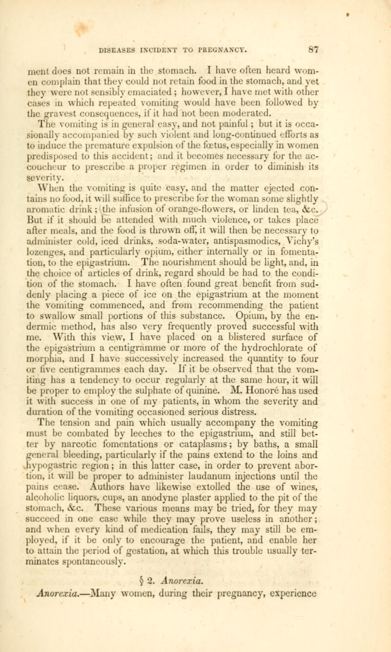 ment does not remain in the stomach. I have often heard wom- en complain that they could not retain food in the stomach, and vet they were not sensibly emaciated ; however, I ha\c met with other cases in which repeated vomiting would have been followed by the gravest conséquences, if it had not been moderated. The vomiting is in general easy, and not painful ; but it is occa- sionally accompanied by such violent and long-continued efforts as to induce the premature expulsion of the fœtus, especially in women predisposed to this accident; and it becomes necessary for the ac- coucheur to prescribe a proper regimen in order to diminish its severity. When the vomiting is quite easy, and the matter ejected con- tains no food, it will suilice to prescribe for the woman some slightly aromatic drink ; the infusion of orange-llowers, or linden tea, &c. But if it should be attended with much violence, or takes place after meals, and the food is thrown off, it will then be necessary to administer cold, iced drinks, soda-water, antispasmodics, Vichy's lozenges, and particularly opium, either internally or in fomenta- tion, to the epigastrium. The nourishment should be light, and, in the choice of articles of drink, regard should be had to the condi- tion of the stomach. I have often found great benefit from sud- denly placing a piece of ice on the epigastrium at the moment the vomiting commenced, and from recommending the patient to swallow small portions of this substance. Opium, by the en- dermic method, has also very frequently proved successful with me. With this view, I have placed on a blistered surface of the epigastrium a centigramme or more of the hydrochlorate of morphia, and I have successively increased the quantity to four or five centigrammes each day. If it be observed that the vom- iting has a tendency to occur regularly at the same hour, it will be proper to employ the sulphate of quinine. M. Honoré has used it with success in one of my patients, in whom the severity and duration of the vomiting occasioned serious distress. The tension and pain which usually accompany the vomiting must be combated by leeches to the epigastrium, and still bet- ter by narcotic fomentations or cataplasms ; by baths, a small general bleeding, particularly if the pains extend to the loins and hypogastric region; in this latter case, in order to prevent abor- tion, it will be proper to administer laudanum injections until the pains c<iase. Authors have likewise extolled the use of wines, alcoholic liquors, cups, an anodyne plaster applied to the pit of the stomach, &c. These various means may be tried, for they may succeed in one case while they may prove useless in another ; and when every kind of medication fails, they may still be em- ployed, if it be only to encourage the patient, and enable her to attain the period of gestation, at which tins trouble usually ter- minates spontaneously. § 2. Anorexia. Anorexia,—Many women, during their pregnancy, experience