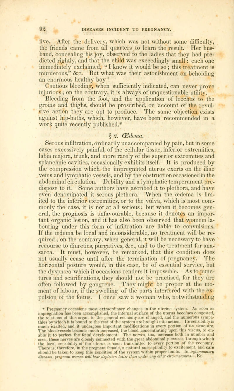 live. After the delivery, which was not without some difficulty, the friends came from all quarters to learn the result. Her hus- band, concealing his joy, observed to the ladies that they had pre- dicted rightly, and that the child was exceedingly small : each one immediately exclaimed,  I knew it would be so ; this treatment is murderous, &c. But what was their astonishment on beholding an enormous healthy boy ! Cautious bleeding, when sufficiently indicated, can never prove injurious; on the contrary, it is always of unquestionable utility. Bleeding from the foot, and the application of leeches to the groins and thighs, should be proscribed, on account of the revul- sive action they are apt to produce. The same objection exists against hip-baths, which, howrcver, have been recommended in a work quite recently published.* § 2. (Edema. Serous infiltration, ordinarily unaccompanied by pain, but in some cases excessively painful, of the cellular tissue, inferior extremities, labia majora, trunk, and more rarely of the superior extremities and splanchnic cavities, occasionally exhibits itself. It is produced by the compression which the impregnated uterus exerts on the iliac veins and lymphatic vessels, and by the obstruction occasioned in the abdominal circulation. Debility and a lymphatic temperament pre- dispose to it. Some authors have ascribed it to plethora, and have even denominated it serous plethora. When the oedema is lim- ited to the inferior extremities, or to the vulva, which is most com- monly the case, it is not at all serious ; but when it becomes gen- eral, the prognosis is unfavourable, because it denotes an impor- tant organic lesion, and it has also been observed that womem la- bouring under this form of infiltration are liable to convulsions. If the œdema be local and inconsiderable, no treatment will be re- quired ; on the contrary, when general, it will be necessary to have recourse to diuretics, purgatives, &c, and to the treatment for ana- sarca. It must, however, be remarked, that this condition does not usually cease until after the termination of pregnancy. The horizontal posture would, in this case, be of essential service. I nit the dyspnoea which it occasions renders it impossible. As to punc- tures and scarifications, they should not be practised, for they are often followed by gangrene. They might be proper at the mo- ment of labour, lithe swelling of the parts interfered with the ex- pulsion of the foetus. 1 once saw a woman who. notwithstanding * Pregnancy occasions most extraordinary changes in the uterine system. As soon ns impregnation mis been accomplished, the internal surface of the uterus becomes congested, the relations of this-organ to the general economy are changed, and the numerous sympa- thies by win* b it is bound to the real of the system are brought itfto action. Its sensibility is much exalted, and il undergoes important modifications in every portion oi its structure; The, bloodvessels become much increased, the blood concentrating UpOU tins TOBCUS, to en- able it tO perfect the foBtaJ development. The nerves, tOO, increase both in number and sr/.e ; these nerves are closely connect. d with the >:reat abdominal plexuses, through which the local sensibility of the litems is boot transmitted to even portion oi the economy. There is, therefore, m the pregnant female, s natural susceptibility to excitement, and care should be taken to keep this condition Of the system within proper limits. In uijlunmatory dueasrs, Wtgntmt u<im<n will hear dijildion hitter than under any other arcumslanus.—El).