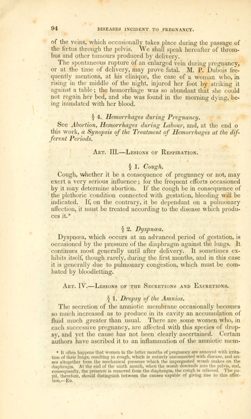 of the veins, which occasionally takes place during the passage of tfie foetus through the pelvis. We shall speak hereafter oi throm- bus and other tumours produced by delivery. The spontaneous rupture of an enlarged vein during pregnancy, or at the time of delivery, may prove fatal. M. P. Dubois fre- quently mentions, at his clinique, the case of a woman who, in rising in the middle of the night, injured her foot by striking it against a table; the hemorrhage was so abundant that she could not regain her bed, and she was found in the morning dying, be- ing inundated with her blood. § 4. Hemorrhages during Pregnancy. See Abortion, Hemorrhages during Labour, and, at the end o this work, a Synopsis of the Treatment of Heniorrliages at the dif- ferent Periods. Art. III.—Lesions of Respiration. § 1. Cough. Cough, whether it be a consequence of pregnancy or not, may exert a very serious influence ; for the frequent efforts occasioned by it may determine abortion. If the cough be in consequence of the plethoric condition connected with gestation, bleeding will be indicated. If, on the contrary, it be dependant on a pulmonary affection, it must be treated according to the disease which produ- ces it* § 2. Dyspnoea. Dyspnœa, which occurs at an advanced period of gestation, is occasioned by the pressure of the diaphragm against the lungs. It continues most generally until after delivery. It sometimes ex- hibits itself, though rarely, during the first months, and in this case it is generally due to pulmonary congestion, which must be com- bated by bloodletting. Art. IV.—Lesions of the Secretions and Excretions. § 1. Dropsy of the Amnios. The secretion of the amniotic membrane occasionally becomes so much increased as to produce in ils cavity an accumulation of fluid much greater than usual. There are some women who, in each successive pregnancy, are affected with this species of drop- sy, and yet the cause lias not been clearly ascertained. Certain authors have ascribed it to an inflammation of the amniotic mem- ■ It often htppeni thai women in the latter months of pregnancy arc annoyed with irrita- tion ot then luiiL-s. resulting m rough, which is entirely unconnected with disease, and ari- ses altogether worn the mechanical pressure which the impregnated womb makes on the diaphragm. At the end ot the ninth month, when the womb descends into the pelvis, and, [uently, the pressure is removed from the diaphragm, the cough is relieved. The pu- pil, therefore, should distinguish between the causes capable of giving rise to this aller- tioiL— Ed.
