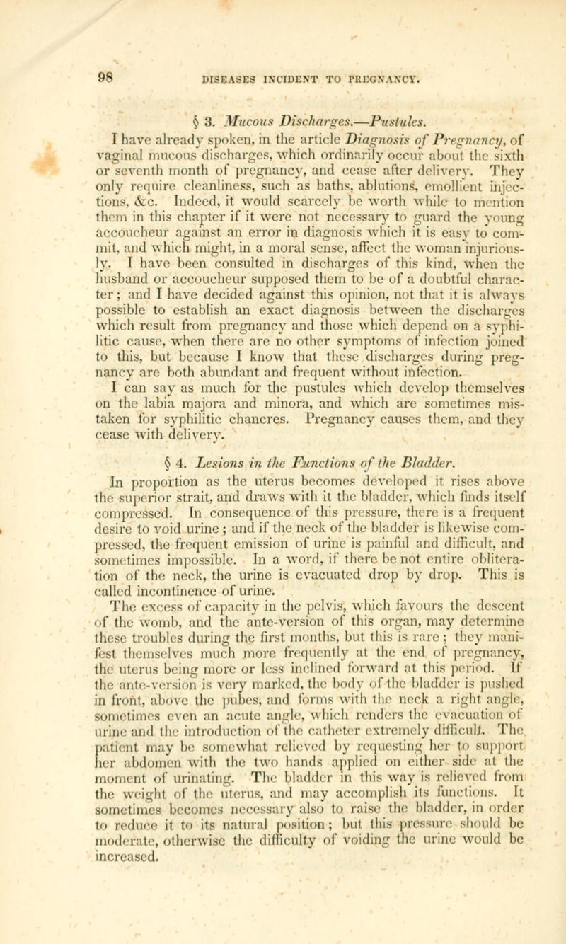 § 3. Mucous Discharges.—Pustules. I have already spoken, in the article Diagnosis of Pregnancy, of vaginal mucous discharges, which ordinarily occur about the sixth or seventh month of pregnancy, and cease after delivery. They only require cleanliness, such as baths, ablutions, emollient injec- tions, &c. Indeed, it would scarcely be worth while to mention thorn in this chapter if it were not necessary to guard the young accoucheur against an error in diagnosis which it is easy to com- mit, and which might, in a moral sense, affect the woman injurious- ly. I have been consulted in discharges of this kind, when the husband or accoucheur supposed them to be of a doubtful charac- ter ; and I have decided against this opinion, not that it is always possible to establish an exact diagnosis between the discharges which result from pregnancy and those which depend on a syphi- litic cause, when there are no other symptoms of infection joined to this, but because I know that these discharges during preg- nancy are both abundant and frequent without infection. I can say as much for the pustules which develop themselves on the labia majora and minora, and which are sometimes mis- taken for syphilitic chancres. Pregnancy causes them, and they cease with delivery. § 4. Lesions in the Functions of the Bladder. In proportion as the uterus becomes developed it rises above the superior strait, and draws with it the bladder, which finds itself compressed. In consequence of this pressure, there is a frequent desire to void urine ; and if the neck of the bladder is likewise com- pressed, the frequent emission of urine is painful and difficult, and sometimes impossible. In a word, if there be not entire oblitera- tion of the neck, the urine is evacuated drop by drop. This is called incontinence of urine. The excess of capacity in the pelvis, which favours the descent of the womb, and the ante-version of this organ, may determine these troubles during the first months, but this is rare ; they mani- fest themselves much more frequently a1 the end of pregnancy, the uterus being more or less inclined forward at this period. If the ante-version is very marked, the body of the bladder is pushed m front, above the pubes, and forms with the neck a right angle, sometimes even an acute angle, which renders the evacuation of urine and the introduction of the catheter extremely difficult The patient may be somewhat relieved by requesting her to support ter abdomen With the two hands applied on either side at the momenl of urinating. The bladder in this way is relieved from the Weight of the uterus, and may accomplish its functions. It sometimes becomes uecessary also to raise the bladder, in order to reduce it to its aaturaj position; but this pressure should be moderate, otherwise the difficulty of voiding the urine would be increased.