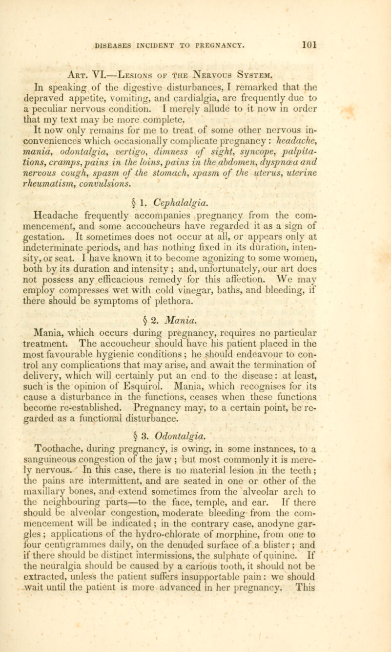 Art. VI.—Lesions of tin: Nervous System. In speaking of the digestive disturbances, I remarked that the depraved appetite, vomiting, and cardialgia, are frequently due to a peculiar nervous condition. I merely allude to it now in order that my text may be more complete. It now only remains for me to treat of some other nervous in- conveniences which occasionally complicate pregnancy : headache, mania, odontalgia, vertigo, dimness of sight, syncope, palpita- tions, cramps,pains in the loins,pains in the abdomen, dyspnœa and nervous cough, spasm of the stomach, spasm of the uterus, uterine rheumatism, convulsions. § 1. Cephalalgia. Headache frequently accompanies pregnancy from the com- mencement, and some accoucheurs have regarded it as a sign of gestation. It sometimes does not occur at all, or appears only at indeterminate periods, and has nothing fixed in its duration, inten- sity, or seat. I have known it to become agonizing to some women, both by its duration and intensity ; and, unfortunately, our art does not possess any efficacious remedy for this affection. We may employ compresses wet with cold vinegar, baths, and bleeding, if there should be symptoms of plethora. § 2. Mania. Mania, which occurs during pregnancy, requires no particular treatment. The accoucheur should have his patient placed in the most favourable hygienic conditions ; he should endeavour to con- trol any complications that may arise, and await the termination of delivery, which will certainly put an end to the disease : at least, such is the opinion of Esquirol. Mania, which recognises for its cause a disturbance in the functions, ceases when these functions become re-established. Pregnancy may, to a certain point, be re- garded as a functional disturbance. § 3. Odontalgia. Toothache, during pregnancy, is owing, in some instances, to a sanguineous congestion of the jaw ; but most commonly it is mere- ly nervous. In this case, there is no material lesion in the teeth ; the pains are intermittent, and are seated in one or other of the maxillary bones, and extend sometimes from the alveolar arch to the neighbouring parts—to the face, temple, and ear. If there should be alveolar congestion, moderate bleeding from the com- mencement will be indicated ; in the contrary case, anodyne gar- gles ; applications of the hydro-chlorate of morphine, from one to four centigrammes daily, on the denuded surface of a blister ; and if there should be distinct intermissions, the sulphate of quinine. If the neuralgia should be caused by a carious tooth, it should not be extracted, unless the patient suffers insupportable pain: we should wait until the patient is more advanced in her pregnancy. This