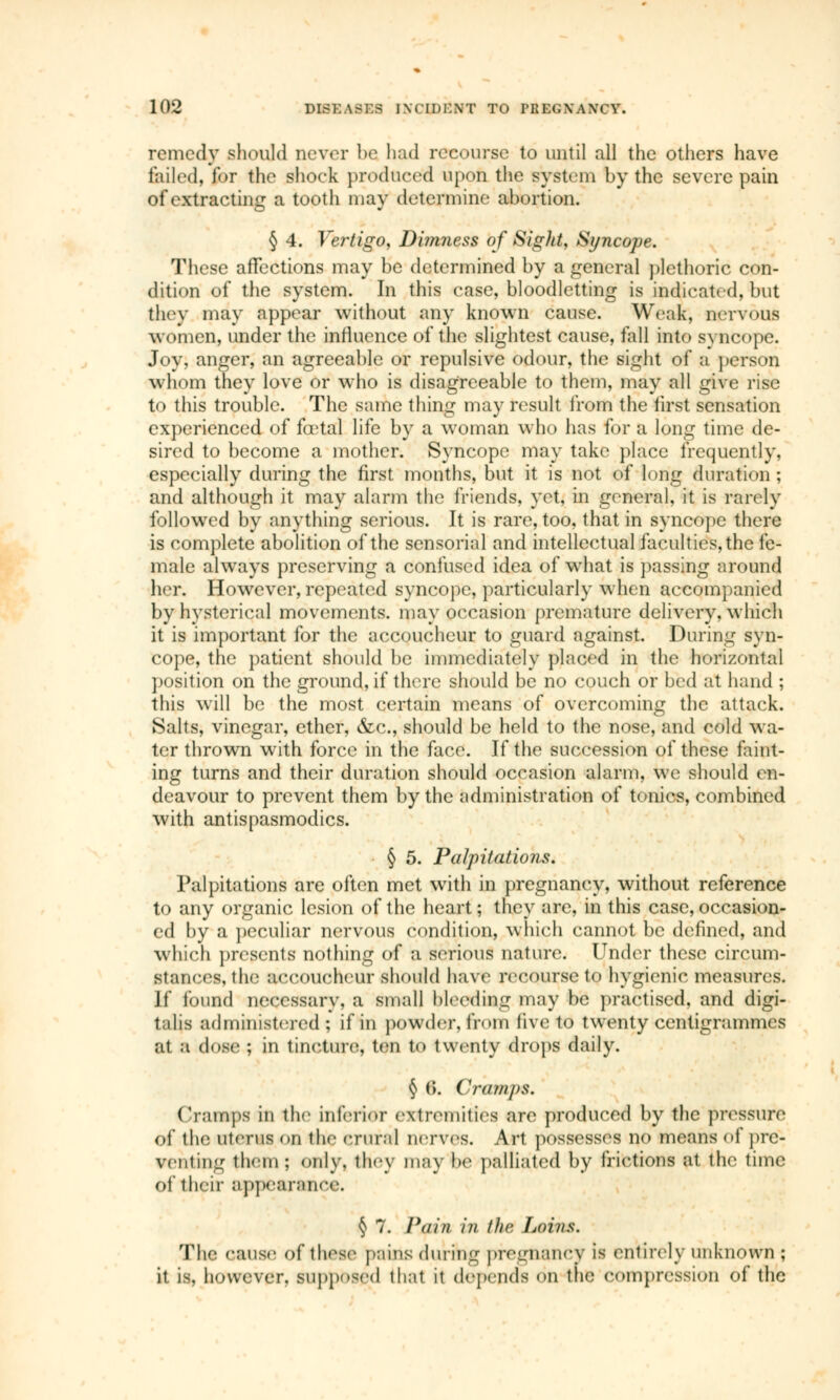 remedy should never be had recourse to until all the others have foiled, (or the shock produced upon the system by the severe pain of extracting a tooth may determine abortion. § 4. Vertigo, Dimness of Sight, Syncope. These affections may be determined by a general plethoric con- dition of the system. In this case, bloodletting is indicated, but they may appear without any known cause. Weak, nervous women, under the influence of the slightest cause, fall into syncope. Joy, anger, an agreeable or repulsive odour, the sight of a person whom they love or who is disagreeable to them, may all give rise to this trouble. The same thing may result from the first sensation experienced of fœtal life by a woman who has for a long time de- sired to become a mother. Syncope may take place frequently, especially during the first months, but it is not of long duration ; and although it may alarm the friends, yet, in general, it is rarely followed by anything serious. It is rare, too, that in syncope there is complete abolition of the sensorial and intellectual faculties, the fe- male always preserving a confused idea of what is passing around her. However, repeated syncope, particularly when accompanied by hysterical movements, may occasion premature delivery, which it is important for the accoucheur to guard against. During syn- cope, the patient should be immediately placed in the horizontal position on the ground, if there should be no couch or bed at hand ; this will be the most certain means of overcoming the attack. Salts, vinegar, ether, &c, should be held to the nose, and cold wa- ter thrown with force in the face. If the succession of these faint- ing turns and their duration should occasion alarm, we should en- deavour to prevent them by the administration of tonics, combined with antispasmodics. § 5. Palpitations. Palpitations are often met with in pregnancy, without reference to any organic lesion of the heart ; they are, in this case, occasion- ed by a peculiar nervous condition, which cannot be defined, and which presents nothing of a serious nature. Under these circum- Btances, the accoucheur should have recourse to hygienic measures. It found necessary, a small bleeding may be practised, and digi- talis administered; if in powder,froni live to twenty centigrammes at a dose; ; in tincture, ten to twenty drops daily. § (>. Cramps. Cramps in the inferior extremities are produced by the pressure of the uterus on the crural nerves. Art possesses no means of pre- venting them; only, they may be palliated by frictions at ih*1 time of their appearance. § 7. Pmn in the Loins. The cause of these pains during pregnancy is entirely unknown *% it la, however, supposed that it depends on the compression of the