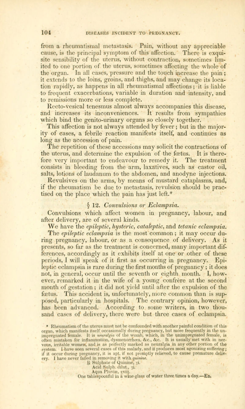 from a rheumatismal metastasis. Pain, without any appreciable cause, is the principal symptom of this affection. There is exqui- site sensibility of the uterus, without contraction, sometimes lim- ited to one portion of the uterus, sometimes affecting the whole of the organ. In all casés, pressure and the touch increase the pain; it extends to the loins, groins, and thighs, and may change its loca- tion rapidly, as happens in all rheumatismal affections ; it is liable to frequent exacerbations, variable in duration and intensity, and to remissions more or less complete. Recto-vesical tenesmus almost always accompanies this disease, and increases its inconveniences. It results from sympathies which bind the genito-urinary organs so closely together. This affection is not always attended by fever ; but in the major- ity of cases, a febrile reaction manifests itself, and continues as long as the accession of pain. The repetition of these accessions may solicit the contractions of the uterus, and determine the expulsion of the fœtus. It is there- fore very important to endeavour to remedy it. The treatment consists in bleeding from the arm, laxatives, such as castor oil, salts, lotions of laudanum to the abdomen, and anodyne injections. Revulsives on the arms, by means of mustard cataplasms, and, if the rheumatism be due to metastasis, revulsion should be prac- tised on the place which the pain has just left.* § 12. Convulsions or Eclampsia. Convulsions which affect women in pregnancy, labour, and after delivery, are of several kinds. We have the epileptic, hysteric, cataleptic, and tetanic eclampsia. The epileptic eclampsia is the most common ; it may occur du- ring pregnancy, labour, or as a consequence of delivery. As it presents, so far as the treatment is concerned, many important dif- ferences, accordingly as it exhibits itself at one or other of these periods, I will speak of it first as occurring in pregnancy. Epi- leptic eclampsia is rare during the first months of pregnancy ; it does not, in general, occur until the seventh or eighth month. I, how- ever, remarked it in the wife of a young confrère at the second month of gestation; it did not yield until after the expulsion oî the lotus. This accident is, unfortunately, mere common than is sup- posed, particularly in hospitals. The contrary opinion, however, lias been advanced. According to some writers, in two thou- sand cases of delivery, there were but three cases of eclampsia. * Rheumatism of the uterus must not be confounded with another painful condition of this organ, winch manifesta itself occasionally during pregnancy, bul more frequently in the un- dated female, it is neuralgia ol the womb, which, m the onimpregnated female, is often mistaken for inflammation, dysmenorrhea, &c, dec, It is usually met with in ner- vous, irritable women, and is as perfectly marked ;is neuralgia in any other portion of the system. I have seen several CBSes <»l tins malady, and it produces most agonizing suffering ; 1/ it occur during pregnancy, il is apf, if not promptly relieved, to cause prematun cry. J have never failed in removing it with quinine, I, Sulphate of Quinine, i Acid Bulph. dilut , i. Aqua l'lu\ ia\ -viij. One tableipoonfu] in a wine-glass of water three times a day.—En.