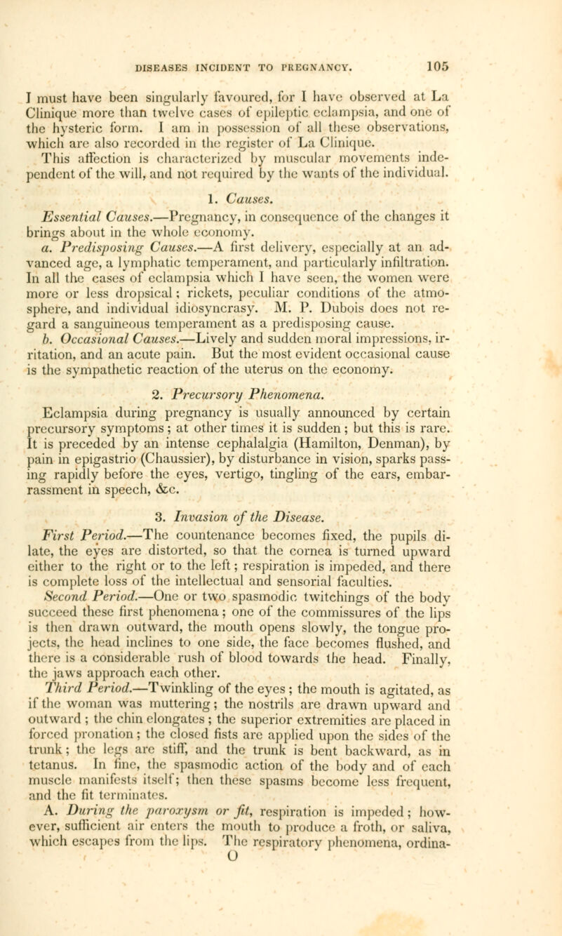 I must have been singularly favoured, for I have observed at La Clinique more than twelve cases of epileptic eclampsia, and one of the hysteric form. I am in possession of all these observations, which are also recorded in the register of La Clinique. This affection is characterized by muscular movements inde- pendent of the will, and not required by the wants of the individual. 1. Causes. Essential Causes.—Pregnancy, in consequence of the changes it brings about in the whole economy. a. Predisposing Causes.—A first delivery, especially at an ad- vanced age, a lymphatic temperament, and particularly infiltration. In all the cases of eclampsia which I have seen, the women were more or less dropsical ; rickets, peculiar conditions of the atmo- sphere, and individual idiosyncrasy. M. P. Dubois does not re- gard a sanguineous temperament as a predisposing cause. b. Occasional Causes.—Lively and sudden moral impressions, ir- ritation, and an acute pain. But the most evident occasional cause is the sympathetic reaction of the uterus on the economy. 2. Precursory Phenomena. Eclampsia during pregnancy is usually announced by certain precursory symptoms ; at other times it is sudden ; but this is rare. It is preceded by an intense cephalalgia (Hamilton, Denman), by pain in epigastrio (Chaussier), by disturbance in vision, sparks pass- ing rapidly before the eyes, vertigo, tingling of the ears, embar- rassment in speech, &c. 3. Invasion of the Disease. First Period.—The countenance becomes fixed, the pupils di- late, the eyes are distorted, so that the cornea is turned upward either to the right or to the left ; respiration is impeded, and there is complete loss of the intellectual and sensorial faculties. Second Period.—One or two spasmodic twitchings of the bodv succeed these first phenomena ; one of the commissures of the lips is then drawn outward, the mouth opens slowly, the tongue pro- jects, the head inclines to one side, the face becomes flushed, and there is a considerable rush of blood towards the head. Finally, the jaws approach each other. Third Period.—Twinkling of the eyes ; the mouth is agitated, as if the woman was muttering ; the nostrils are drawn upward and outward ; the chin elongates ; the superior extremities are placed in forced pronation ; the closed fists are applied upon the sides of the trunk; the legs arc stiff, and the trunk is bent backward, as in tetanus. In fine, the spasmodic action of the body and of each muscle manifests itself; then these spasms become less frequent, and the fit terminates. A. During the paroxysm or fit, respiration is impeded ; how- ever, sufficient air enters the mouth to produce a froth, or saliva, which escapes from the lips. The respiratory phenomena, ordina-