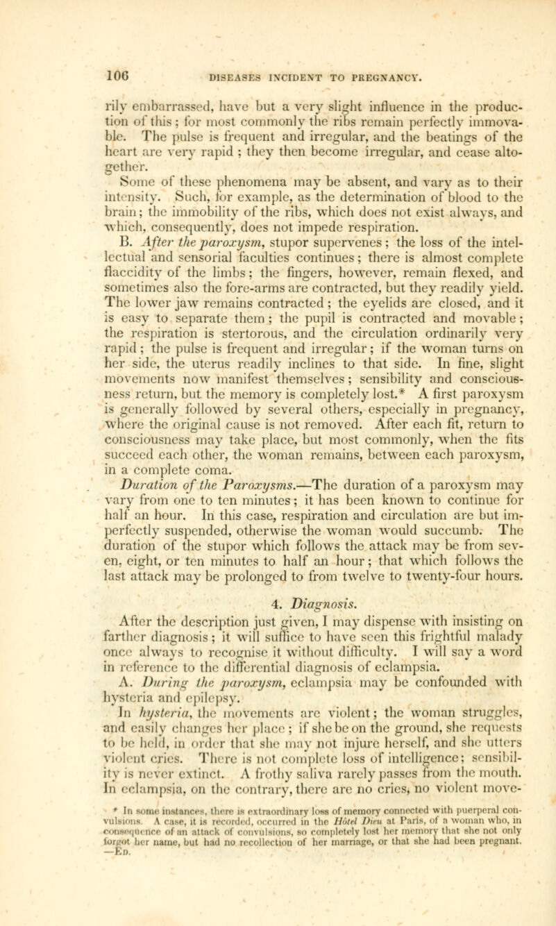 rily embarrassed, have but a very Blight influence in the produc- tion of this; for most commonly the ribs remain perfectly immova- ble; The pulse is frequent and irregular, and the beatings of the heart are very rapid : they then become irregular, and cease alto- gether. Some of these phenomena may be absent, and vary as to their intensity. Such, for example, as the determination of blood to the brain; the immobility of the ribs, which does not exist always, and which, consequently, does not impede respiration. 13. After Vie paroxysm, stupor supervenes ; the loss of the intel- lectual and sensorial faculties continues ; there is almost complete flaccidity of the limbs ; the fingers, however, remain flexed, and sometimes also the fore-arms are contracted, but they readily yield. The lower jaw remains contracted ; the eyelids arc closed, and it is easy to separate them ; the pupil is contracted and movable ; the respiration is stertorous, and the circulation ordinarily very rapid ; the pulse is frequent and irregular; if the woman turns on her side, the uterus readily inclines to that side. In fine, slight movements now manifest themselves ; sensibility and conscious- ness return, but the memory is completely lost.* A first paroxysm - _ nerally followed by several others, especially in pregnancy, Where the original cause is not removed. After each fit, return to consciousness may take place, but most commonly, when the fits succeed each other, the woman remains, between each paroxysm, in a complete coma. Duration of the Paroxysms.—The duration of a paroxysm may vary from one to ten minutes; it has been known to continue for half an hour. In this case, respiration and circulation are but im- perfectly suspended, otherwise the woman would succumb. The duration of the stupor which follows the attack may be from sev- en, eight, or ten minutes to half an hour ; that which follows the last attack may be prolonged to from twelve to twenty-four hours. 4. Diagnosis. After the description just given, I may dispense with insisting on farther diagnosis; it will suffice to have seen this frightful malady once always to recognise it without difficulty. I will say a word in reference to the differential diagnosis of eclampsia. A. During the paroxysm, eclampsia may be confounded with hysteria and epilepsy. In hysteria, the movements are violent; the woman struggles, and easily changes hier place; if she be on the ground, she requests tb be held, in order that she may not injure herself, and she utters violent cries. There \a not complete loss of intelligence; sensibil- ity is never extinct A frothy BaliVB rarely passes from the mouth. In eclampsia, on the contrary, there are no cries, no violent move- * In some installer-, there i- extraordinary loaa of memory connected with puerperal con- vulsions \ caae, it js recorded, occurred in the Hotel l>i<u al Paria, ol i woman who, in oonsjoqaence ol an attack ol convulsions, so completely lost lier memory thai she- not only forgot ber name, but had no recollection of her montage, or that she had been pregnant, ED.