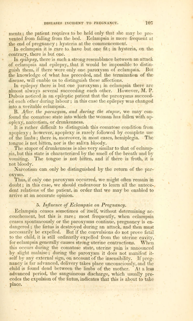 ments ; the patient requires to be held only that she may be pre- vented from falling from the bed. Eclampsia is more frequent at the end of pregnancy ; hysteria at the commencement. In- eclampsia it is rare tu have but one fit ; in hysteria, on the contrary, there is but one. In epilepsy, there is such a strong resemblance between an attack of eclampsia and epilepsy,, that it would be impossible to distin- guish them, if there were only one paroxysm of eclampsia. But the knowledge of what had preceded, and the termination of the disease, will enable us to distinguish these affections. In epilepsy there is but one paroxysm ; in eclampsia there are almost always several succeeding each other. However, M. P. Dubois noticed in an epileptic patient that the paroxysms succeed- ed each other during labour ; in this case the epilepsy was changed into a veritable eclampsia. B. After the paroxysm, and during the stupor, we may con- found the comatose state into wThich the woman has fallen with ap- oplexy, narcotism, or drunkenness. It is rather difficult to distinguish this comatose condition from apoplexy; however, apoplexy is rarely followed by complete use bi the limbs ; there is, moreover, in most cases, hemiplegia. The tongue is not bitten, nor is the saliva bloody. The stupor of drunkenness is also very similar to that of eclamp- sia, but this state is characterized by the smell of the breath and by vomiting. The tongue is not bitten, and if there is froth, it is not bloody. Narcotism can only be distinguished by the return of the par- oxysm. Thus, if only one paroxysm occurred, we might often remain in doubt ; in this case, we should endeavour to learn all the antece- dent relations of the patient, in order that we may be enabled to arrive at an accurate opinion. 5. Influence of Eclampsia on Pregnancy. Eclampsia ceases sometimes of itself, without determining ac- couchement, but this is rare ; most frequently, when eclampsia ceases spontaneously or the paroxysms continue, pregnancy is en- dangered ; the fœtus is destroyed during an attack, and then must necessarily be expelled. But if the convulsions do not prove fatal to the child, it is still ordinarily expelled from the uterine cavity, for eclampsia generally causes strong uterine contractions. When this occurs during the comatose state, uterine pain is announced by slight malaise; during the paroxysm it does not manifest it- self by any external sign, on account of the insensibility. If preg- nancy is far advanced, delivery takes place unconsciously, and the child is found dead between the limbs of the mother. At a less advanced period, the sanguineous discharge, which usually pre- cedes the expulsion of the fœtus, indicates that this is about to take place.