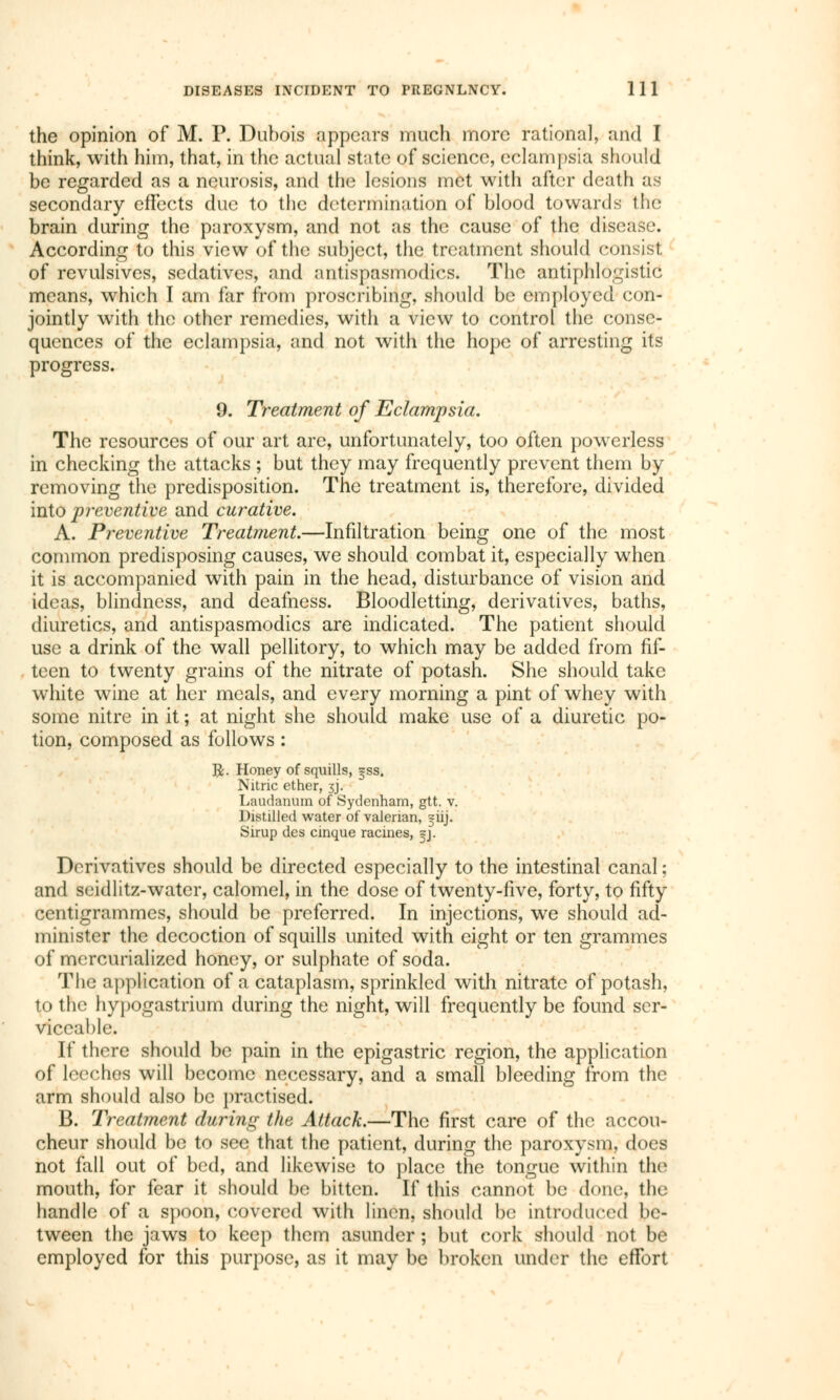 the opinion of M. P. Dubois appears much more rational, and I think, with him, that, in the actual state of science, eclampsia should be regarded as a neurosis, and the lesions met with after death as secondary effects due to the determination of blood towards the brain during the paroxysm, and not as the cause of the disease. According to this view of the subject, the treatment should consist of revulsives, sedatives, and antispasmodics. The antiphlogistic means, which I am far from proscribing, should be employed con- jointly with the other remedies, with a view to control the conse- quences of the eclampsia, and not with the hope of arresting its progress. 9. Treatment of Eclampsia. The resources of our art are, unfortunately, too often powerless in checking the attacks ; but they may frequently prevent them by removing the predisposition. The treatment is, therefore, divided into preventive and curative. A. Preventive Treatment.—Infiltration being one of the most common predisposing causes, we should combat it, especially when it is accompanied with pain in the head, disturbance of vision and ideas, blindness, and deafness. Bloodletting, derivatives, baths, diuretics, and antispasmodics are indicated. The patient should use a drink of the wall pellitory, to which may be added from fif- teen to twenty grains of the nitrate of potash. She should take white wine at her meals, and every morning a pint of whey with some nitre in it ; at night she should make use of a diuretic po- tion, composed as follows : ft. Honey of squills, *ss. Nitric ether, 3J. Laudanum of Sydenham, gtt. v. Distilled water of valerian, 3-iij. Sirup des cinque racines, =j. Derivatives should be directed especially to the intestinal canal ; and seidlitz-water, calomel, in the dose of twenty-five, forty, to fifty centigrammes, should be preferred. In injections, we should ad- minister the decoction of squills united with eight or ten grammes of mercurialized honey, or sulphate of soda. The application of a cataplasm, sprinkled with nitrate of potash, to the hypogastrium during the night, will frequently be found ser- viceable. If there should be pain in the epigastric region, the application of leeches will become necessary, and a small bleeding from the arm should also be practised. B. Treatment daring the Attack.—The first care of the accou- cheur should be to see that the patient, during the paroxysm, does not fall out of bed, and likewise to place the tongue within the mouth, for fear it should be bitten. If this cannot be done, the handle of a spoon, covered with linen, should be introduced be- tween the jaws to keep them asunder ; but cork should not be employed for this purpose, as it may be broken under the effort