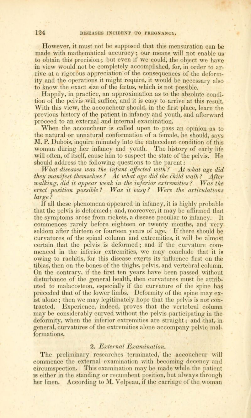 However, it must not be supposed that this mensuration can be made with mathematical accuracy; our means will not enable us to obtain this precision; but even if we could, the object we have in view would not be completely accomplished, for, in order to ar- rive at a rigorous appreciation of the consequences of the deform- ity and the operations it might require, it would be necessary also to know the exact size of the fœtus, which is not possible. Happily, in practice, an approximation as to the absolute condi- tion of the pelvis will suffice, and it is easy to arrive at this result. With this view, the accoucheur should, in the first place, learn the previous history of the patient in infancy and youth, and afterward proceed to an external and internal examination. When the accoucheur is called upon to pass an opinion as to the natural or unnatural conformation of a female, he should, savs M. P. Dubois, inquire minutely into the antecedent condition of this woman during her infancy and youth. The history of early life will often, of itself, cause him to suspect the state of the pelvis. He should address the following questions to the parent : What diseases was the infant affected with ? At what age did they manifest themselves? At what age did the child walk? After walking, did it appear weak in the inferior extremities? Was the- erect position possible ? Was it easy ? Were the articulations large ? If all these phenomena appeared in infancy, it is highly probable that the pelvis is deformed ; and, moreover, it may be affirmed that the symptoms arose from rickets, a disease peculiar to infancy. It commences rarely before eighteen or twenty months, and very seldom after thirteen or fourteen years of age. If there should be curvatures of the spinal column and extremities, it will be almost certain that the pelvis is deformed ; and if the curvature com- menced in the inferior extremities, we may conclude that it is owing to rachitis, for this disease exerts its influence first on the tibias, then on the bones of the thighs, pelvis, and vertebral column. On the contrary, if the first ten years have been passed without disturbance of the general health, then curvatures must be attrib- uted to inalacostcon, especially if the curvature of the spine has preceded that of the lower limbs. Deformity of the spine may ex- ist alone ; then we may legitimately hope that the pelvis is not con- tracted. Experience, indeed, proves that the vertebral column may be considerably curved without the pelvis participating in the deformity, when the inferior extremities are straight : and that, in general, curvatures of the extremities alone accompany pelvic mal- formations. 2. External Examination* The preliminary researches terminated, the accoucheur will commence tin- external examination with becoming decency and circumspection. This examination may be made while the patient is either in the standing or recumbent position, but always through her linen. According to M. Velpèau, if the carriage of the woman