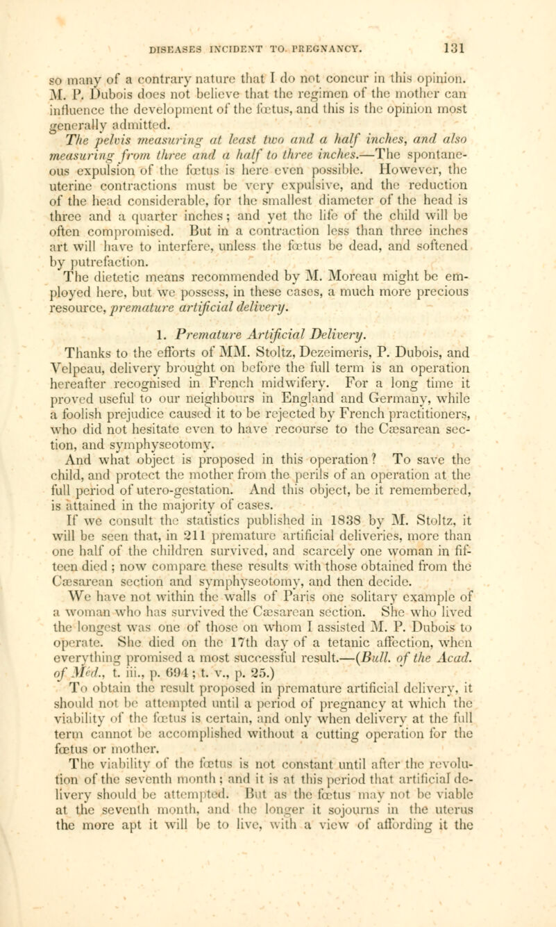 so many of a contrary nature that I do not concur in this opinion. M. P. Dubois docs not believe that the regimen of the mother can influence the development of the fœtus, and this is the opinion most generally admitted. The pelvis measuring at least two and a half Inches, and also measuring from three and a half to three inches.—The spontane- ous expulsion of the fœtus is here even possible. However, the uterine contractions must be very expulsive, and the reduction of the head considerable, for the smallest diameter of the head is three and a quarter inches ; and yet the life of the child will be often compromised. But in a contraction less than three inches art will have to interfere, unless the fœtus be dead, and softened by putrefaction. The dietetic means recommended by M< Moreau might be em- ployed here, but we possess, in these cases, a much more precious resource, premature artificial delivery. 1. Premature Artificial Delivery. Thanks to the efforts of MM. Stoltz, Dezeimeris, P. Dubois, and Velpeau, delivery brought on before the full term is an operation hereafter recognised in French midwifery. For a long time it proved useful to our neighbours in England and Germany, while a foolish prejudice caused it to be rejected by French practitioners, who did not hesitate even to have recourse to the Cesarean sec- tion, and symphyseotomy. And what object is proposed in this operation ? To save the child, and protect the mother from the perils of an operation at the full period of utero-gestation. And this object, be it remembered, is attained in the majority of cases. If we consult the statistics published in 1838 by M. Stoltz, it will be seen that, in 211 premature artificial deliveries, more than one half of the children survived, and scarcely one woman in fif- teen died ; now compare these results with those obtained from the Cœsarean section and symphyseotomy, and then decide. We have not within the wralls of Paris one solitary example of a woman who has survived the Cœsarean section. She who lived the longest was one of those on whom I assisted M. P. Dubois to operate. She died on the 17th day of a tetanic affection, when everything promised a most successful result.—(Bull, of the Acad. <>f \l<d., t. iii.. ]). 694; t. v., p. 25.) To obtain the result proposed in premature artificial delivery, it should not be attempted until a period of pregnancy at which the viability of the fœtus is certain, and only when delivery at the full term cannot be accomplished without a cutting operation for the fœtus or mother. The viability of the fœtus is not constant until after the revolu- tion of the seventh month) and it is at this period that artificial de- livery should be attempted; But as the fœtus may Dot be viable at the seventh month, and the longer it sojourns in the uterus the more apt it will be to live, with a view of affording it the