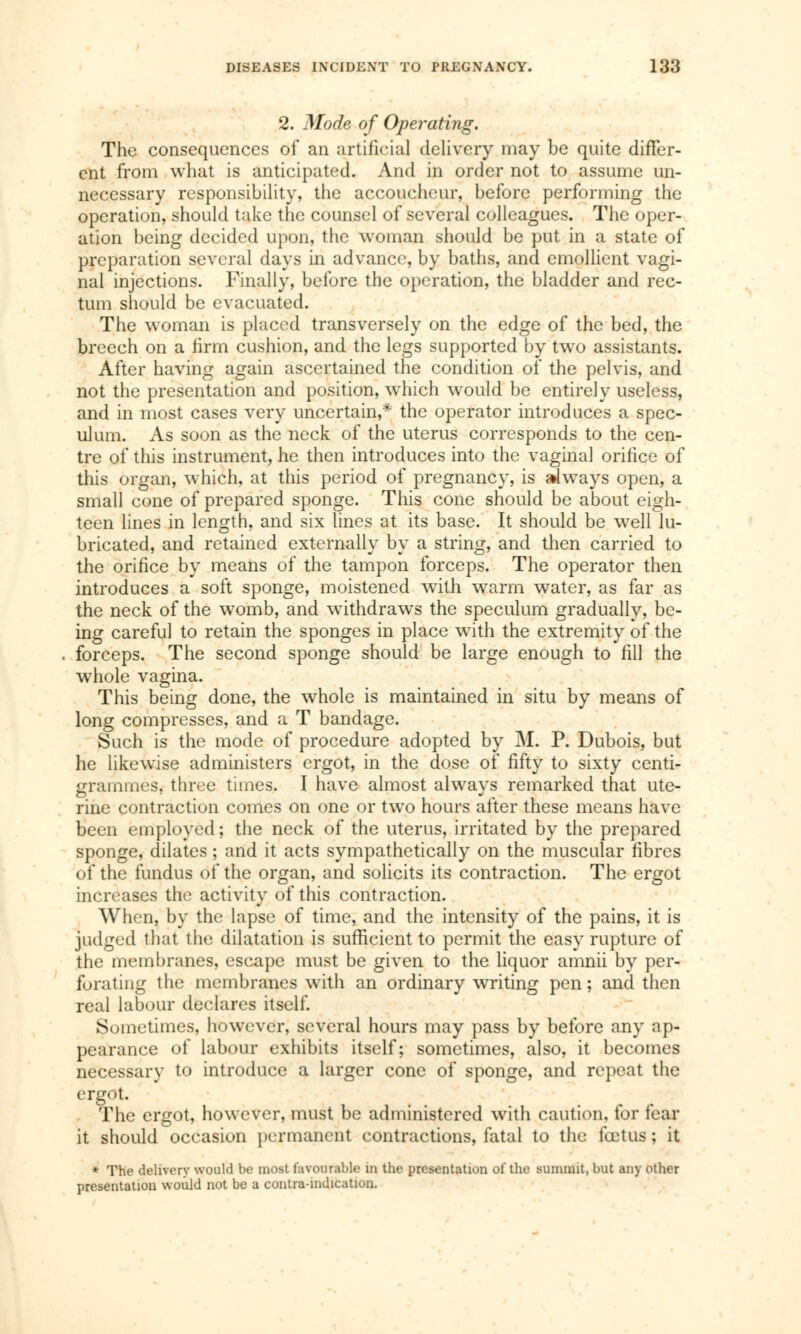 2. Mode of Operating. The consequences of an artificial delivery may be quite differ- ent from what is anticipated. And in order not to assume un- necessary responsibility, the accoucheur, before performing the operation, should take the counsel of several colleagues. The oper- ation being decided upon, the woman should be put in a state of preparation several days in advance, by baths, and emollient vagi- nal injections. Finally, before the operation, the bladder and rec- tum should be evacuated. The woman is placed transversely on the edge of the bed, the breech on a firm cushion, and the legs supported by two assistants. After having again ascertained the condition of the pelvis, and not the presentation and position, which would be entirely useless, and in most cases very uncertain,* the operator introduces a spec- ulum. As soon as the neck of the uterus corresponds to the cen- tre of this instrument, he then introduces into the vaginal orifice of this organ, which, at this period of pregnancy, is always open, a small cone of prepared sponge. This cone should be about eigh- teen lines in length, and six lines at its base. It should be well lu- bricated, and retained externally by a string, and then carried to the orifice by means of the tampon forceps. The operator then introduces a soft sponge, moistened with warm water, as far as the neck of the womb, and withdraws the speculum gradually, be- ing careful to retain the sponges in place with the extremity of the forceps. The second sponge should be large enough to fill the whole vagina. This being done, the whole is maintained in situ by means of long compresses, and a T bandage. Such is the mode of procedure adopted by M. P. Dubois, but he likewise administers ergot, in the dose of fifty to sixty centi- grammes, three times. I have almost always remarked that ute- rine contraction comes on one or two hours after these means have been employed; the neck of the uterus, irritated by the prepared sponge, dilates ; and it acts sympathetically on the muscular fibres of the fundus ôf the organ, and solicits its contraction. The ergot increases the activity of this contraction. When, by the lapse of time, and the intensity of the pains, it is judged that the dilatation is sufficient to permit the easy rupture of the membranes, escape must be given to the liquor amnii by per- forating the membranes with an ordinary writing pen ; and then real labour declares itself. Sometimes, however, several hours may pass by before any ap- pearance of labour exhibits itself; sometimes, also, it becomes necessary to introduce a larger cone of sponge, and repeat the ergot. The ergot, however, must be administered With caution, for fear it should occasion permanent contractions, fatal to the fœtus; it * The delivery would be most favourable m the presentation o( the summit, but any other presentation would not be a contraindication.