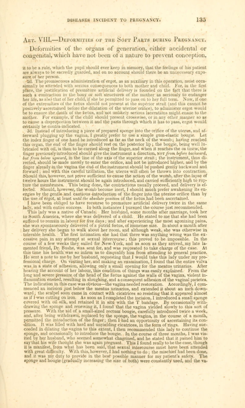 Art. VIII.—Deformities of the Soft Parts during Pregnancv. Deformities of the organs of generation, either accidental or congenital, which have not been ol'a nature to prevent conception, it to be a rule, which the pupil should ever keep in memory, that the feelings of his patient are always to be sacredly guarded, and on no account should there be an sure of her person. 2cL The promiscuous administration of ergot, as an auxiliary in this operation, must occa- sionally be attended with serious consequences to both mother and child. For, m the first place, the justification of premature artiiicial delivery is founded on the fact that there is such a contraction in the bony or soft structures of the mother as seriously to end her life, as also* that ol her child, if she be permitted to pass on to her full term. Now, it one of the extremities oi the fœtus should not present at the superior strait (and this cannot be positively ascertained before the dilatation of the uterine orifice), to administer ergot would be to ensure the death of the fœtus, and not unlikely serious lacerations might ensue to the mother. For example, if the child should present crosswise, or in any other manner so as to cause a disproportion between it and the parts through which it has to pass, ergot would certainly be contra-indicated. 3d. Instead of introducing a piece of prepared sponge into the orifice of the uterus, and af- terward plugging up the vagina, I greatly prefer to use a simple gum-elastic bougie. Let the index finger of one hand be introduced as far as the neck of the womb ; having reached this organ, the end of the finger should rest on the posterior lip ; the bougie, being well lu- bricated with oil, is then to be carried along the finger, and when it reaches the os tinea?, the linger previously introduced should give the instrument a direction, not from before backward, but from below upward, in the line of the axis of the superior strait; the instrument, thus di- rected, should be made merely to enter the orifice, and not be introduced higher, and by the finger already in the vagina the end of the instrument should be pushed gently backward and forward ; and with this careful titillation, the uterus will often be thrown into contraction. Should this, however, not prove sufficient to cause the action of the womb, after the lapse of twelve hours the instrument should be again introduced, and carried sufficiently high to rup- ture the membranes. This being done, the contractions usually proceed, and delivery is ef- fected. Should, however, the womb become inert, I should much prefer awakening its en- ergies by the gentle and cautious introduction of the finger into the uterine orifice than by the use of ergot, at least until the absolute position of the foetus had been ascertained. I have been obliged to have recourse to premature artificial delivery twice in the same lady, and with entire success. In both instances I pursued the course just recommended. This lady was a native of Canada. Her husband, some months after marriage, took her to South America, where she was delivered of a child. He stated to me that she had been suffered to remain in labour for five days ; and after experiencing the most agonizing pains, she was spontaneously delivered of a putrid foetus, of immense size. In about a month after her delivery she began to walk about her room, and although weak, she was otherwise in tolerable health. The first intimation she had that there was anything wrong was the ex- cessive pain in any attempt at sexual intercourse ; this proved to be impossible. In the course of a few weeks they sailed for New-York, and as soon as they arrived, my late la- mented friend, Dr. Bushe, was sent for, and was requested to take charge of the case. At this time his health was so infirm as to disqualify him from attending to general practice. He sent a note to me by her husband, requesting that I would take this lady under my pro- fessional charge. On visiting her, and making an examination, I found that the entire vulva was in a state of adhesion, allowing only a small opening for the meatus urinarius. After hearing the account of her labour, this condition of things was easily explained. From the long and severe pressure of the head of the foetus against the walls of the vagina, violent in- ilammation ensued, resulting in sloughing, and a consequent adhesion of the vaginal parietes. The indication in this case was obvious—the vagina needed restoration. Accordingly, I com- menced an incision just below the meatus urinarius, and extended it about an inch down- ward , the scalpel soon came in contact with cicatrices so resisting that it appeared almost as if I was cutting on iron. As soon as I completed the incision, I introduced a small sponge covered with oil silk, and retained it in situ with the T bandage. By occasionally with- drawing the sponge and renewing it, I found that the vagina yielded slowly to this sort of pressure. With the aid of a small-sized rectum bougie, carefully introduced twice a week, and, after beinur withdrawn, replaced by the sponge, the vagina, in the course oi a month, permitted the introduction of the finger; then I had an opportunity of ascertaining its con- dition, it was Idled with hard and unyielding cicatrices, in the form of rings. Having suc- ceeded in dilating the vagina to this extent, I then recommended this lady to continue the sponge, and occasionally to introduce the bougie. In the course of three months. I was vis- ited by her husband, who seemed somewhat chagrined, and he stated that it pained him to say that his wife thought she was again pregnant. This I found really to be the ease, though it is manifest, from what has been said, that sexual intercourse must have been attended with great difficulty. With this, however, 1 had nothing to do ; the mischief had been done, and it was my duty to provide m the best possible manner for my patient's safety. The sponge and bougie (gradually increasing the size of both) were constantly used, and the va-