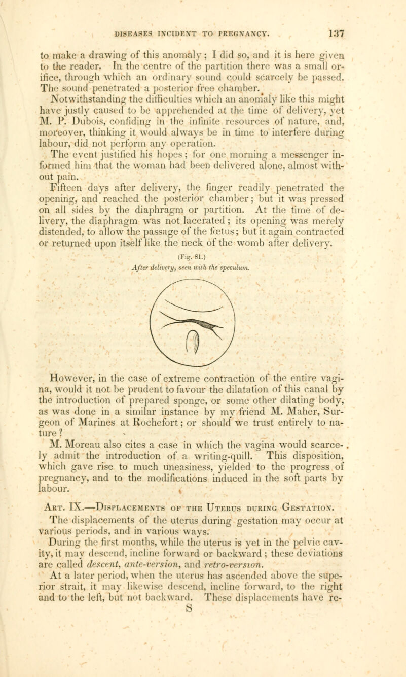 to make a drawing of this anomaly ; I did so, and it is here given to the reader. In the centre of the partition there was a small or- ifice, through which an ordinary sound could scarcely be passed. The sound penetrated a posterior fret.' chamber. Notwithstanding the difficulties which an anomaly like this might have justly caused to be apprehended ;>t the time of deliver}-, yet M. P. Dubois, confiding in the infinite resources of nature, and, moreover, thinking it would always be in time to interfere during labour, did not perform any operation. The event justified his hopes; for one morning a messenger in- formed him that the woman had been delivered alone, almost with- out pain. Fifteen days after delivery, the finger readily penetrated the opening, and reached the posterior chamber ; but it was pressed on all sides by the diaphragm or partition. At the time of de- livery, the diaphragm was not lacerated ; its opening was merely distended, to allow the passage of the fœtus; but it again contracted or returned upon itself like the neck of the womb after delivery. (Fig. 81.) After delivery, seen with the speculum. However, in the case of extreme contraction of the entire vagi- na, would it not be prudent to favour the dilatation of this canal by the introduction of prepared sponge, or some other dilating body, as was done in a similar instance by my friend M. Maher, Sur- geon of Marines at Rochefort ; or should we trust entirely to na- ture | M. Moreau also cites a case in which the vagina would scarce- ly admit the introduction of a writing-quill. This disposition, which gave rise to much uneasiness, yielded to the progress of pregnancy, and to the modifications induced in the soft parts by labour. K Art. IX.—Displacements of the Uterus during Gestation. The displacements of the uterus during erestation may occur at various periods, and in various ways. During the first months, while the uterus is yet in the pelvic cav- ity, it may descend, incline forward or backward ; these deviations are called descent, ante-tersion, and retrorversiah. At a later period, when the uterus has ascended above the supe- rior strait, it may likewise descend, incline forward, to the right and to the left, but not backward. These displacements have re-