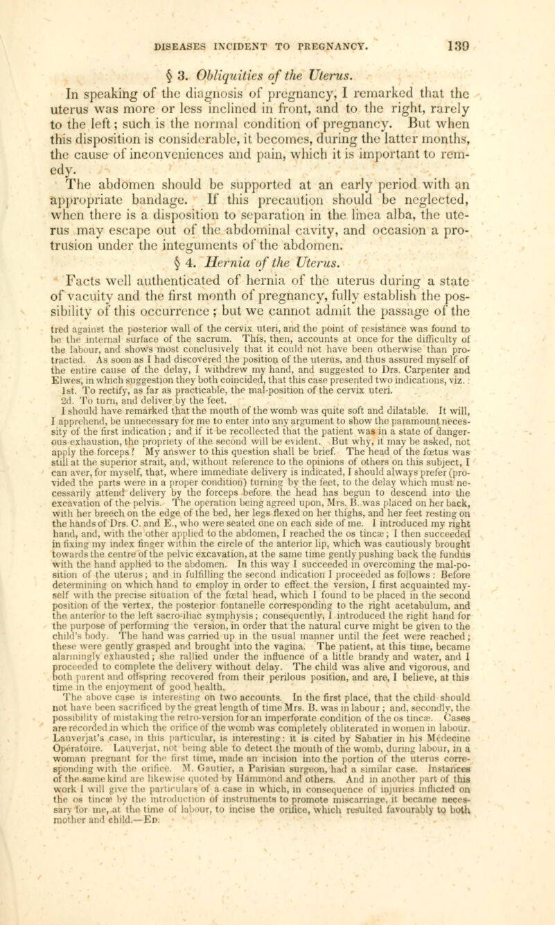 § 3. Obliquities of the Uterus. In speaking of the diagnosis of pregnancy, I remarked that the uterus was more or less inclined in front, and to the right, rarely to the left ; such is the normal condition of pregnancy. But when this disposition is considerable, it becomes, during the latter months, the cause of inconveniences and pain, which it is important to rem- edy. The abdomen should be supported at an early period with an appropriate bandage. If this precaution should be neglected, when there is a disposition to separation in the linca alba, the ute- rus may escape out of the abdominal cavity, and occasion a pro- trusion under the integuments of the abdomen. § 4. Hernia of the Uterus. Facts well authenticated of hernia of the uterus during a state of vacuity and the first month of pregnancy, fully establish the pos- sibility of this occurrence ; but we cannot admit the passage of the tred against the posterior wall of the cervix uteri, and the point of resistance was found to be the internal surface of the sacrum. This, then, accounts at once for the difficulty of the labour, and shows most conclusively that it could not have been otherwise than pro- tracted. As soon as I had discovered the position of the uterus, and thus assured myself of the entire cause of the delay, I withdrew my hand, and suggested to Drs. Carpenter and Elwes, in which suggestion they both coincided, that this case presented two indications, viz. : 1st. To rectify, as far as practicable, the mal-position of the cervix uteri. 2d. To turn, and deliver by the feet. I should have remarked that the mouth of the womb was quite soft and dilatable. It will, I apprehend, be unnecessary for me to enter into any argument to show the paramount neces- sity of the first indication ; and if it be recollected that the patient was in a state of danger- ous exhaustion, the propriety of the second will be evident. But why, it may be asked, not apply the forceps? My answer to this question shall be brief. The head of the foetus was still at the superior strait, and, without reference to the opinions of others on this subject, I can aver, for myself, that, where immediate delivery is indicated, I should always prefer (pro- vided the parts were in a proper condition) turning by the feet, to the delay which must ne- cessarily attend delivery by the forceps before the head has begun to descend into the excavation of the pelvis. The operation being agreed upon, Mrs. B. was placed on her back, with her breech on the edge of the bed, her legs flexed on her thighs, and her feet resting on the hands of Drs. C. and E., who were seated one on each side of me. I introduced my right hand, and, with the other applied to the abdomen, I reached the os tinea; ; I then succeeded in fixing my index finger within the circle of the anterior lip, which was cautiously brought towards the centre of the pelvic excavation, at the same time gently pushing back the fundus with the hand applied to the abdomen. In this way I succeeded in overcoming the mal-po- sition of the uterus ; and in fulfilling the second indication I proceeded as follows : Before determining on which hand to employ in order to effect the version, I first acquainted my- self with the precise situation of the fœtal head, which I found to be placed in the second position of the vertex, the posterior fontanelle corresponding to the right acetabulum, and the. anterior to the left sacro-iliac symphysis ; consequently, I introduced the right hand for the purpose of performing the version, in order that the natural curve might be given to the child's body. The hand was carried up in the usual manner until the feet were reached; these were gently grasped and brought into the vagina. The patient, at this time, became alarmingly exhausted; she rallied under the influence of a little brandy and water, and I proceeded to complete the delivery without delay. The child was alive and vigorous, and both parent and offspring recovered from their perilous position, and are, I believe, at this time m the enjoyment of good health. The above case is interesting on two accounts. In the first place, that the child should not have been Bacrifiçed by the trreat length of time Mrs. B. was in labour ; and, secondly, the possibility of mistaking the retro-version for an imperforate condition of theos tinea-. Cases an> recorded in winch the orifice Of the womb was completely obliterated in women in labour. Lauverjat's case, in this particular, is interesting: it is cited by Sabatier in his Médecine Opératoire. Lauverjat, not being able to detect the mouth of the womb, during labour, in a woman pregnant for the first tune, made an incision into the portion of the uterus corre- sponding with the orifice. RI. Gautier, B Parisian surgeon, had a similar ease. Instances of the same kind are likewise quoted by Hammond and others. And in another part Of this work I will give the particulars, bl a case in which, in consequence of injuries mfheted oo the os tinea) by the introduction of instruments to promote miscarriage, it became neces- sarj for me, at the time oi labour, to incise the orifice, which resulted favourably to both mother and child.—Ed.