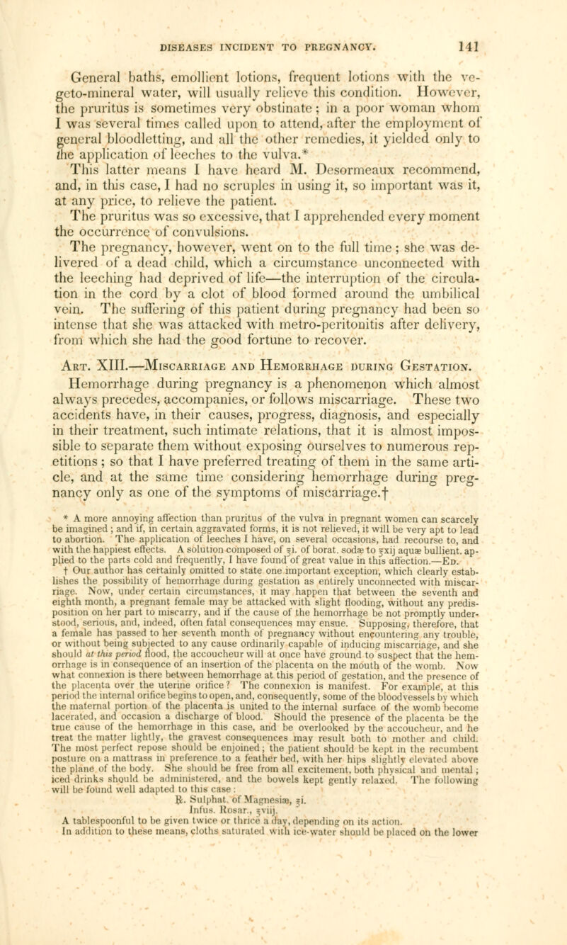 General baths, emollient lotions, frequent lotions with the ve- geto-mineral water, will usually relieve this condition. However, the pruritus is sometimes very obstinate ; in a poor woman whom I was several times called upon to attend, after the employment of general bloodletting, and all the other remedies, it yielded only to the application of leeches to the vulva.* This latter means I have heard M. Desormeaux recommend, and, in this case, I had no scruples in using it, so important was it, at any price, to relieve the patient. The pruritus was so excessive, that I apprehended every moment the occurrence of convulsions. The pregnancy, however, went on to the full time ; she was de- livered of a dead child, which a circumstance unconnected with the leeching had deprived of life—the interruption of the circula- tion in the cord by a clot of blood formed around the umbilical vein. The suffering of this patient during pregnancy had been so intense that she was attacked with metro-peritonitis after delivery, from which she had the good fortune to recover. Art. XIII.—Miscarriage and Hemorrhage during Gestation. Hemorrhage during pregnancy is a phenomenon which almost always precedes, accompanies, or follows miscarriage. These two accidents have, in their causes, progress, diagnosis, and especially in their treatment, such intimate relations, that it is almost impos- sible to separate them without exposing ourselves to numerous rep- etitions ; so that I have preferred treating of them in the same arti- cle, and at the same time considering hemorrhage during preg- nancy only as one of the symptoms of miscarriage.f * A more annoying affection than pruritus of the vulva in pregnant women can scarcely be imagined ; and if, in certain aggravated forms, it is not relieved, it will be very apt to lead to abortion. The application of leeches I have, on several occasions, had recourse to, and with the happiest effects. A solution composed of ^i. of borat. sodae to =xij aquae bullient. ap- plied to the parts cold and frequently, I have found of great value in this affection.—Ed. t Our author has certainly omitted to state one important exception, which clearly estab- lishes the possibility of hemorrhage during gestation as entirely unconnected with miscar- riage. Now, under certain circumstances, it may happen that between the seventh and eighth month, a pregnant female may be attacked with slight flooding, without any predis- position on her part to miscarry, and if the cause of the hemorrhage be not promptly under- stood, serious, and, indeed, often fatal consequences may ensue. Supposing, therefore, that a female has passed to her seventh month of pregnancy without encountering any trouble, or without being subjected to any cause ordinarily capable of inducing miscarriage, and she should at this period flood, the accoucheur will at once have ground to suspect that the hem- orrhage is in consequence of an insertion of the placenta on the mouth of the womb. .Now what connexion is there between hemorrhage at this period of gestation, and the presence of the placenta over the uterine orifice ? The connexion is manifest. For example, at this period the internal orifice begins to open, and, consequently, some of the bloodvessels by which the maternal portion of the placenta is united to the internal surface of the womb become lacerated, and occasion a discharge of blood. Should the presence of the placenta be the true cause of the hemorrhage in this case, and be overlooked by the accoucheur, and he treat the matter lightly, the gravest consequences may result both to mother and child. The most perfect repose should be enjoined; the patient should be kept in the recumbent posture on a mattrass in preference to a feather bed, with her hips slightly elevated above the plane of the body. She- should be free from all excitement, both physical and mental ; iced drinks should be administered, and the bowels kept gently relaxed. The followmg will be found well adapted to this case . ft. Sulpha*, of Magnesias, p. Jntus. Rotar., çviii. A tablespoonful to be given twice or thrice a day, depending on its action. In addition to these means, cloths saturated with ice-water should be placed on the lower