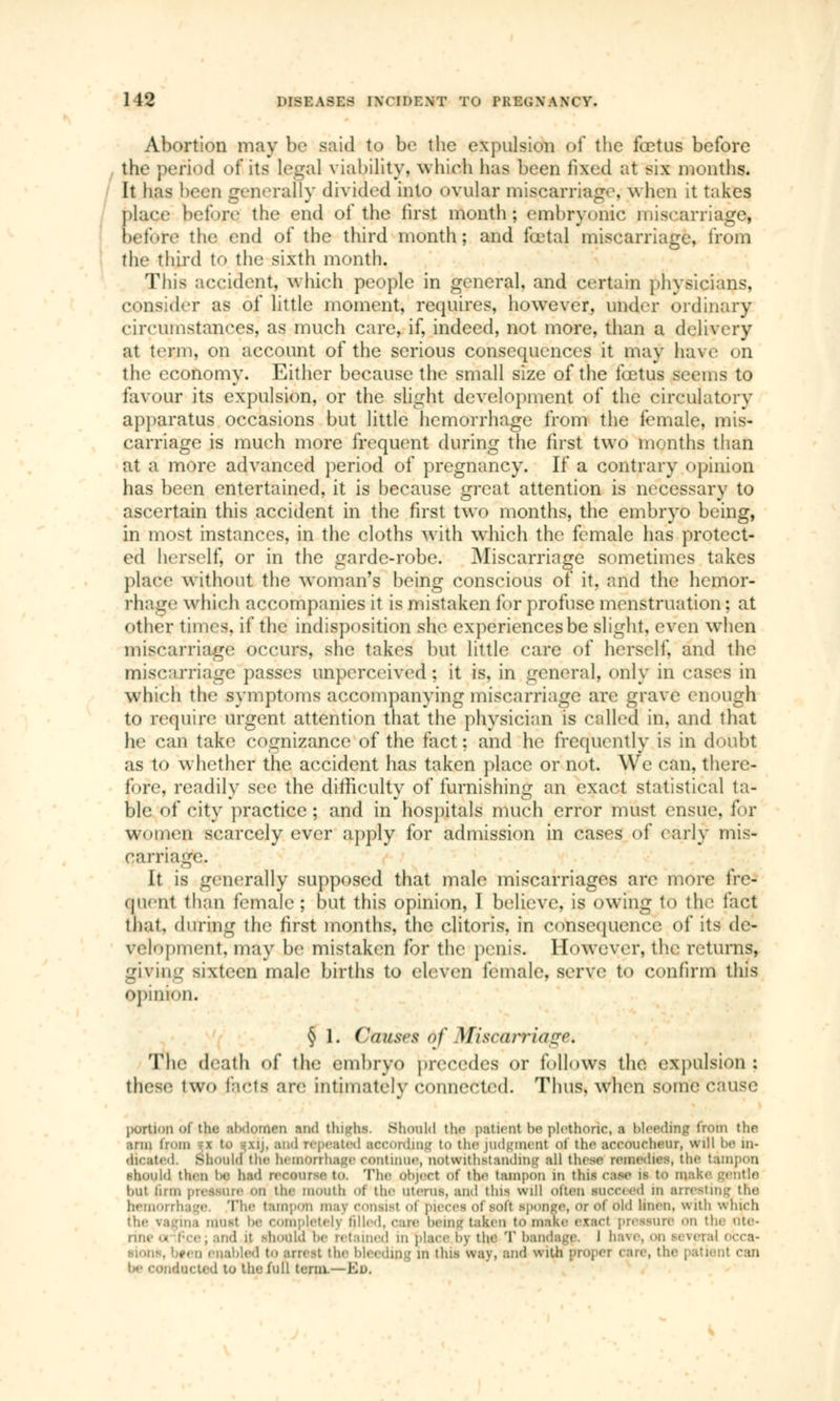 1 It DISEASED I\<SDENT TO PRE<;\ AXCY. Abortion may be said to be the expulsion of the fœtus before the period of its Legal viability, which has been fixed at six months. It has been generally divided into ovular miscarriage, when it takes place before tlu> encj of the first month; embryonic miscarriage* before the end of the third month; and foetal miscarriage, from the third to the sixth month. This accident, which people in general, and certain physicians, consider as of little moment, requires, however, under ordinary circumstances, as much care, if, indeed, not more, than a delivery at term, on account of the serious consequences it may have on the economy. Either because the small size of the fœtus seems to favour its expulsion, or the slight development of the circulatory apparatus occasions but little hemorrhage from the female, mis- carriage is much more frequent during the first two months than at a more advanced period of pregnancy. If a contrary opinion has been entertained, it is because great attention is necessary to ascertain this accident in the first two months, the embryo being, in most instances, in the cloths with which the female has protect- ed herself, or in the garde-robe. Miscarriage sometimes takes place without the woman's being conscious of it, and the hemor- rhage which accompanies it is mistaken for profuse menstruation; at other times, if the indisposition she experiences be slight, even when miscarriage occurs, she takes but little care of herself, and the miscarriage passes unperceivëd ; it is. in general, only in cases in which the symptoms accompanying miscarriage arc grave enough to require urgent attention that the physician is called in. and that he can take cognizance of the fact; and he frequently is in doubt as to whether the accident has taken place or not. We can, there- fore, readily see the difficulty of furnishing an exact statistical ta- blé of city practice; and in hospitals much error must ensue, for women scarcely ever apply for admission in cases of early mis- carriage. It is generally supposed that male miscarriages are more fre- quent than female; but this opinion, I believe, is owing to the fact that, during the first months, the clitoris, in consequence of its de- velopment, may be mistaken for the penis. However, the returns, giving sixteen male births to eleven female, serve to confirm this opinion. § 1. Cai/srs <>f Miscarriage* The death of the embryo precedes or follows the expulsion : these two facts are intimately connected. Thus, when souk1 cause portion of the ahdomen mid thiL'hs. Should the patient be plethoric, a bleeding from the arm i .ij, and repeated according to the judgment oj the accoucheur, will be in* ocaied. should the hemorrhage continue, notwithstanding all those remedies, the tampon should then be had recourse tn. The Object of the tampon m this ease is to mat hut lu [11 pressure Ml tin1 mouth o| the uterus, and this will olten sneered in arresting the hemoi rhage. The tampon may consist of pieces of soft sponge, or oi old linen, with which the Vagins must he completely filled, care being* taken to make exact pressure on the ute- rine >> Pee; and it should lie retained m place by the 'I' bandage. I have, on lèverai occa- . bfen enabled to arrest the bleeding m this way, and with propel care, the patient can léacted to the full term.—En.