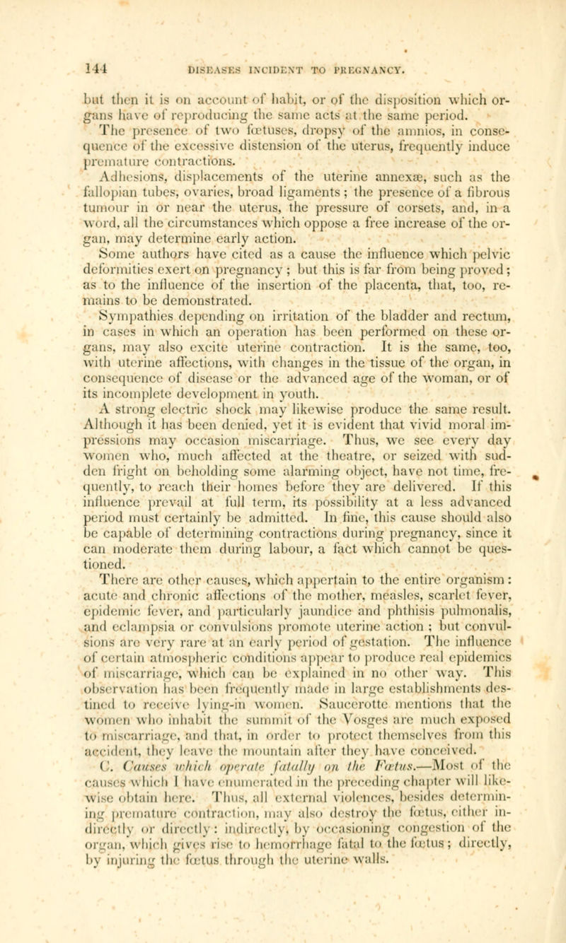 but then it is on accourt of habit, or of the disposition which or- gans Have of reproducing the same1 acts at the same period. The presence of two fo'tuses, dropsy of the amnios, in conse- quence of the cxerssive distension of the uterus, frequently induce premature, contractions. Adhesions, displacements of the uterine annexai, such as the fallopian tubes, ovaries, broad ligaments ; the presence ôf à fibrous tinn< air in or near the uterus, the pressure of corsets, and. in a word, all the circumstances which oppose a free increase of the or- gan, may determine early action. Some authors have cited as a cause the influence which pelvic deformities exert on pregnancy ; but this is far from being proved ; as to the influence of the insertion of the placenta, that, too, re- mains to be demonstrated. Sympathies depending on irritation of the bladder and rectum, in cases in which an operation has been performed on these or- gans, may also excite uterine contraction. It is the same, too, with uterine affections, with changes in the tissue of the organ, in conséquence of disease or the advanced age of the woman, or of its incomplete development in youth. A strong electric shock may likewise produce the same result. Although it has been denied, yet it is evident that vivid moral im- pressions may occasion miscarriage. Thus, we see every day women who, much affected at the theatre; or seized with sud- den fright on beholding some alarming ohject, have not time, fre- quently, to reach their homes Before they are delivered. If this influence prevail at full term, its possibility at a less advanced period must certainly be admitted. In fine, this cause should also be capable of determining contractions during pregnancy, since it can moderate them during labour, a fact which cannot be ques- tioned. There are other causes, which appertain to the entire organism : acute and chronic affections of the mother, measles, scarlet fever, epidemic lever, and particularly jaundice and phthisis pulmonalis, and eclampsia of CÔilVÙlsfenS promote uterine action; but convul- sions arc very rare at an earl)' period of gestation. The influence of certain atmospheric conditions appear to produce real epidemics of miscarriage; which can he explained in no other way. This observation has been frequently made in large establishments des- tined to receive lying-in women. Saucèrottë mentions that the WomeD who inhabit the summit 6f the Vosges are much exposed to miscarriage, and that, in order to protect themselves from this accident, they leave the mountain alter the} have cttoceivecii ('. ('(/uses which operate fatally on thè Fœtus»—Most of the e;iii<<s which I have enumerated in the preceding chapter will like- obtain hoc Thus, all externa] violences, 'besides determin- ing premature contraction, may also destroy the fœtus, either in- dncelly or direetk : indirectly. by Occasioning congestion of the organ, whjch gives rise to hemorrhage fatal to the fœtus; directly, by injuring the fetus through the uterine walls.