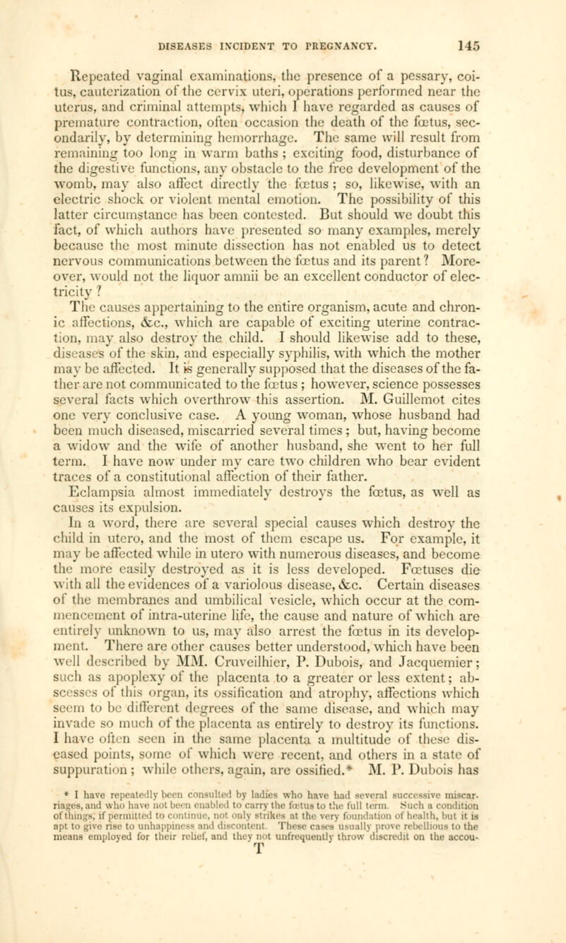 Repeated vaginal examinations, the presence of a pessary, coi- tus, cauterization of the cervix uteri, operations performed near the uterus, and criminal attempts, which I have regarded as causes of premature contraction, often occasion the death of the fœtus, sec- ondarily, by determining hemorrhage. The same will result from remaining too long in warm baths ; exciting food, disturbance of the digestive functions, any obstacle to the free development of the womb, may also affect directly the fetus ; so, likewise, with an electric shock or violent mental emotion. The possibility of this latter circumstance has been contested. But should we doubt this fact, of which authors have presented so many examples, merely because the most minute dissection has not enabled us to detect nervous communications between the fœtus and its parent ? More- over, would not the liquor amnii be an excellent conductor of elec- tricity ? The causes appertaining to the entire organism, acute and chron- ic affections, &c, which are capable of exciting uterine contrac- tion, may also destroy the child. I should likewise add to these, diseases of the skin, and especially syphilis, with which the mother may be affected. It k generally supposed that the diseases of the fa- ther are not communicated to the fœtus ; however, science possesses several facts which overthrow this assertion. M. Guillemot cites one very conclusive case. A young woman, whose husband had been much diseased, miscarried several times ; but, having become a widow and the wife of another husband, she went to her full term. I have now under my care two children who bear evident traces of a constitutional affection of their father. Eclampsia almost immediately destroys the fœtus, as well as causes its expulsion. In a word, there are several special causes which destroy the child in utero, and the most of them escape us. For example, it may be affected while in utero with numerous diseases, and become the more easily destroyed as it is less developed. Foetuses die with all the evidences of a variolous disease, &c. Certain diseases of the membranes and umbilical vesicle, which occur at the com- mencement of intra-uterine life, the cause and nature of which are entirely unknown to us, may also arrest the fœtus in its develop- ment. There are other causes better understood, which have been well described by MJVt Cruveilhier, P. Dubois, and Jacquemier ; such as apoplexy of the placenta to a greater or less extent ; ab- scesses of this organ, its ossification and atrophy, affections which seem to be different degrees of the same disease, and which may invade so much of the placenta as entirely to destroy its functions. I have often seen in the same placenta a multitude of these dis- eased points, some of which were recent, and others in a state of suppuration ; while others, again, are ossified.* M. P. Dubois has * I have repeatedly been consulted by ladies who have had several successive miscar- riages, and who have not been enabled to carry the foetus to the full term. Such a condition of things; if permitted to continue, not only Strikes at the very foundation of health, but it is apt to give rise to UnhappineSS and discontent These cases Usually prove rebellious to the means employed for their relief, and they not (infrequently throw discredit on the accou- T