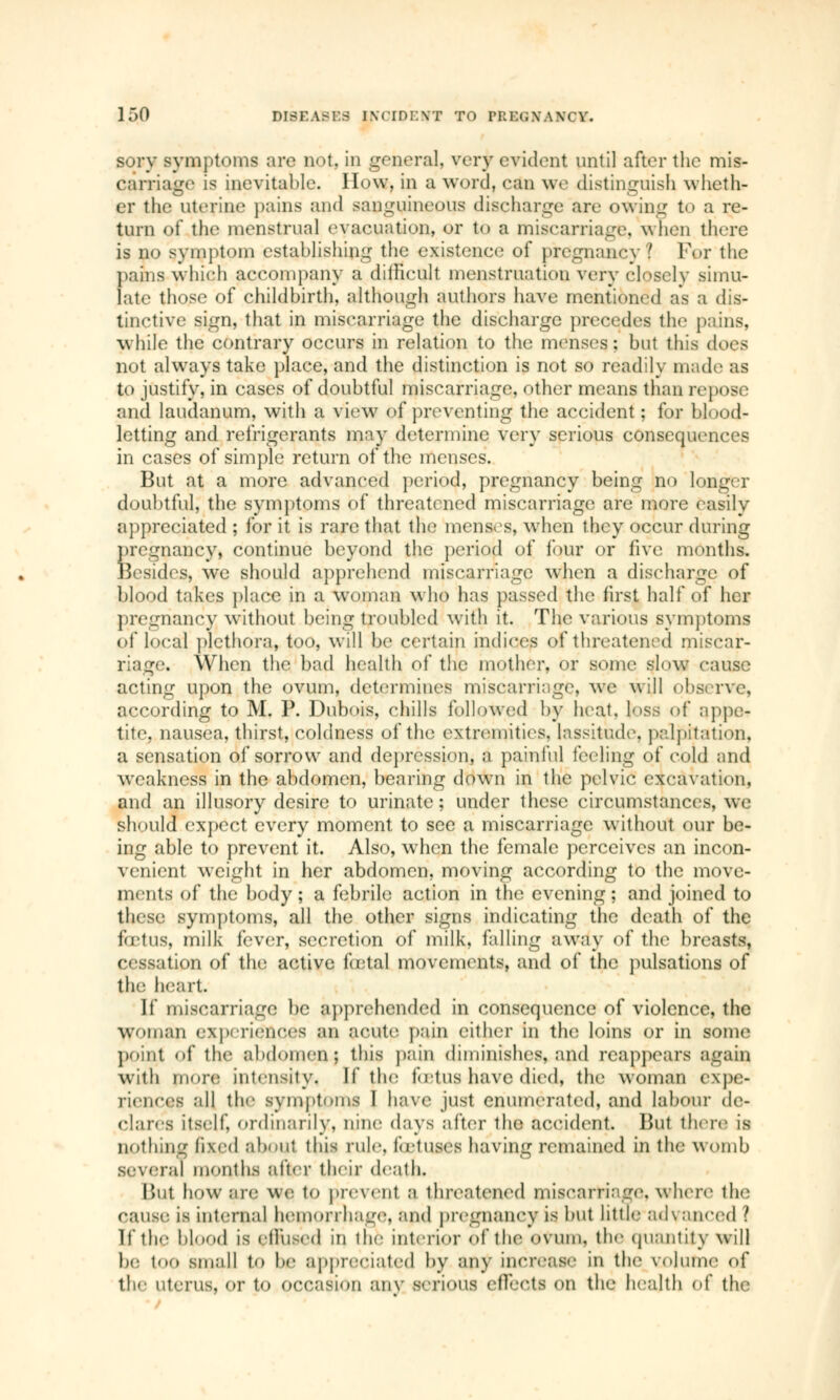 sory symptoms arc not. in general, very evident until after the mis- carriage is inevitable. How. in a word, can we distinguish wheth- er the uterine pains and sanguineous discharge are owing t<> a re- turn of the menstrual evacuation, or to a miscarriage, when there is no symptom establishing the existence of pregnancy | For the pains which accompany a difficult menstruation very closelv simu- late those of childbirth, although authors have mentioned as a dis- tinctive sign, that in miscarriage the discharge precedes the pains, while the contrary occurs in relation to the menses; but this does not always take place, and the distinction is not so readily made as to justify, in cases of doubtful miscarriage, other means than repose and laudanum, with a view of preventing the accident; for blood- letting and refrigerants may determine very serious consequences in cases of simple return of the menses. But at a more advanced period, pregnancy being no longer doubtful, the symptoms of threatened miscarriage are more easily appreciated ; for it is rare that the menses, when they occur during iregnancy, continue beyond the period of lour or five months, besides, we should apprehend miscarriage when a discharge of blood takes place in a woman who has passed the first half of her pregnancy without being troubled with it. The various symptoms of local plethora, too, will be certain indices of threatened miscar- . When the bad health of the mother, or some slow cause acting upon the ovum, determines miscarriage, we will observe, according to M. P. Dubois, chills followed by heat, loss or* appe- tite, nausea, thirst, coldness of the extremities, lassitude, palpitation. a sensation of sorrow and depression, a painful feeling of cold and weakness in the abdomen, bearing down in the pelvic excavation, and an illusory desire to urinate : under these circumstances, we should expect every moment to see a miscarriage without our be- ing able to prevent it. Also, when the female perceives an incon- venient weight in her abdomen, moving according to the move- ments of the body; a febrile action in the evening; and joined to these symptoms, all the other signs indicating the death of the fœtus, milk fever, secretion of milk, falling away of the breasts, lion of the active fœtal movements, and of the pulsations of the heart. If miscarriage be apprehended in consequence of violence, the woman experiences an acute pain cither in the loins or in some point of the abdomen J this pain diminishes, and reappears again with timre intensity. If tin; lotus have died, the woman expe- riences all the symptoms 1 have just enumerated, and labour de- clares itself, ordinarily, nine days after the accident But there is nothing fixed about this rule, lotuses having remained in the womb several months after their death. But how are we, to prevent a threatened miscarriage where the cause is internal hemorrhage, and pregnancy is but little ad\ anced Î If the blood is etlused in the interior of the ovum, the quantity will b<- too small to be appreciated by any increase in the volume of the uterus, i- to occasion any serious effects on the health of the