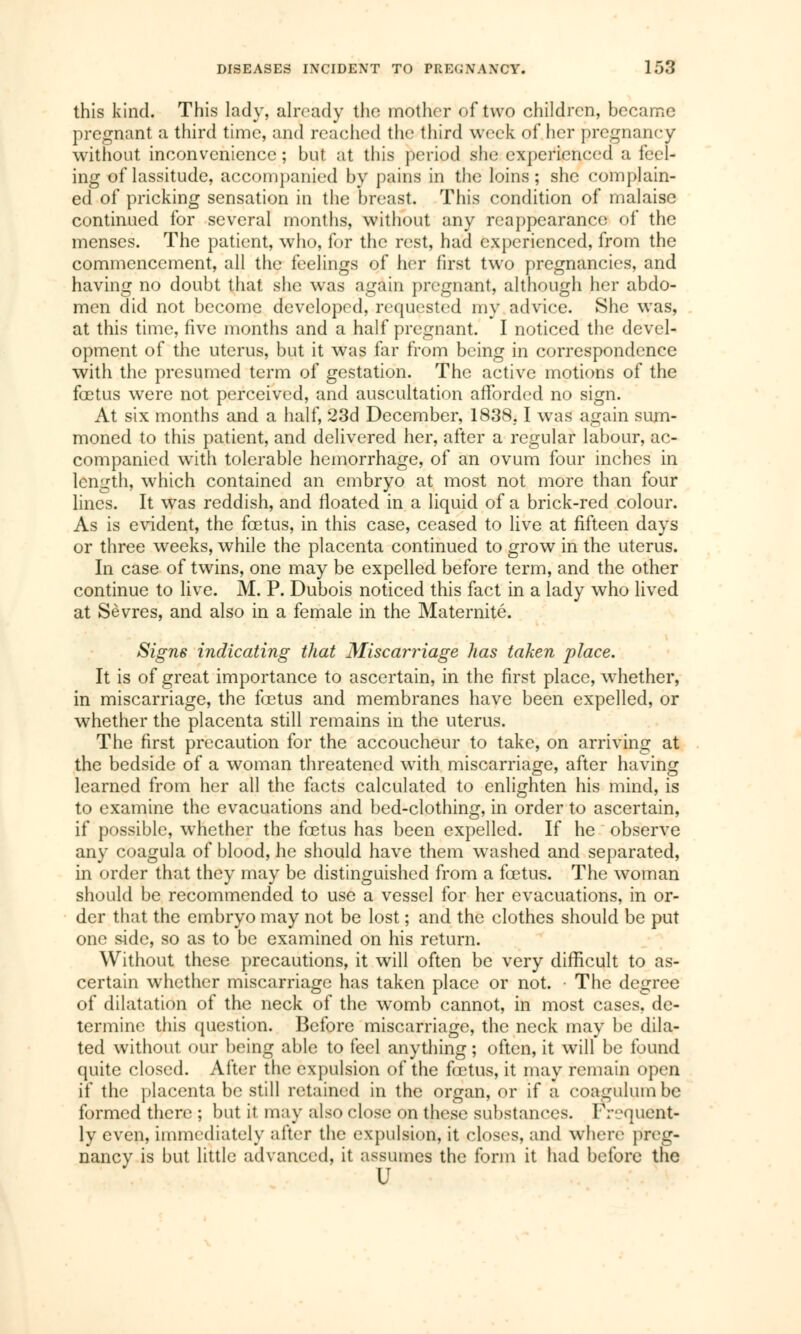 this kind. This lady, already the mother of two children, became pregnant a third time, and reached the third week of her pregnancy without inconvenience; but at this period she experienced a feel- ing of lassitude, accompanied by pains in the loins; she complain- ed of pricking sensation in the breast. This condition of malaise continued for several months, without any reappearance of the menses. The patient, who, for the rest, had experienced, from the commencement, all the feelings of her first two pregnancies, and having no doubt that she was again pregnant, although her abdo- men did not become developed, requested my advice. She was, at this time, five months and a half pregnant. I noticed the devel- opment of the uterus, but it was far from being in correspondence with the presumed term of gestation. The active motions of the fœtus were not perceived, and auscultation afforded no sign. At six months and a half, 23d December, 1838.1 was again sum- moned to this patient, and delivered her, after a regular labour, ac- companied with tolerable hemorrhage, of an ovum four inches in length, which contained an embryo at most not more than four lines. It was reddish, and floated in a liquid of a brick-red colour. As is evident, the foetus, in this case, ceased to live at fifteen days or three weeks, while the placenta continued to grow in the uterus. In case of twins, one may be expelled before term, and the other continue to live. M. P. Dubois noticed this fact in a lady who lived at Sevres, and also in a female in the Maternité. Signs indicating that Miscarriage has taken place. It is of great importance to ascertain, in the first place, whether, in miscarriage, the fœtus and membranes have been expelled, or whether the placenta still remains in the uterus. The first precaution for the accoucheur to take, on arriving at the bedside of a woman threatened with miscarriage, after having learned from her all the facts calculated to enlighten his mind, is to examine the evacuations and bed-clothing, in order to ascertain, if possible, whether the fœtus has been expelled. If he observe any coagula of blood, he should have them washed and separated, in order that they may be distinguished from a fœtus. The woman should be recommended to use a vessel for her evacuations, in or- der that the embryo may not be lost ; and the clothes should be put one side, so as to be examined on his return. Without these precautions, it will often be very difficult to as- certain whether miscarriage has taken place or not. • The degree of dilatation of the neck of the womb cannot, in most cases, de- termine this question. Before miscarriage, the neck may be dila- ted without our being able to feel anything ; often, it will be found quite closed. After the expulsion of the fœtus, it may remain open if the placenta be still retained in the organ, or if a coagulumbc formed there ; but it may also close on these substances. Frequent- ly even, immediately alter the expulsion, it closes, and where preg- nancy is but little advanced, it assumes the form it had before the u