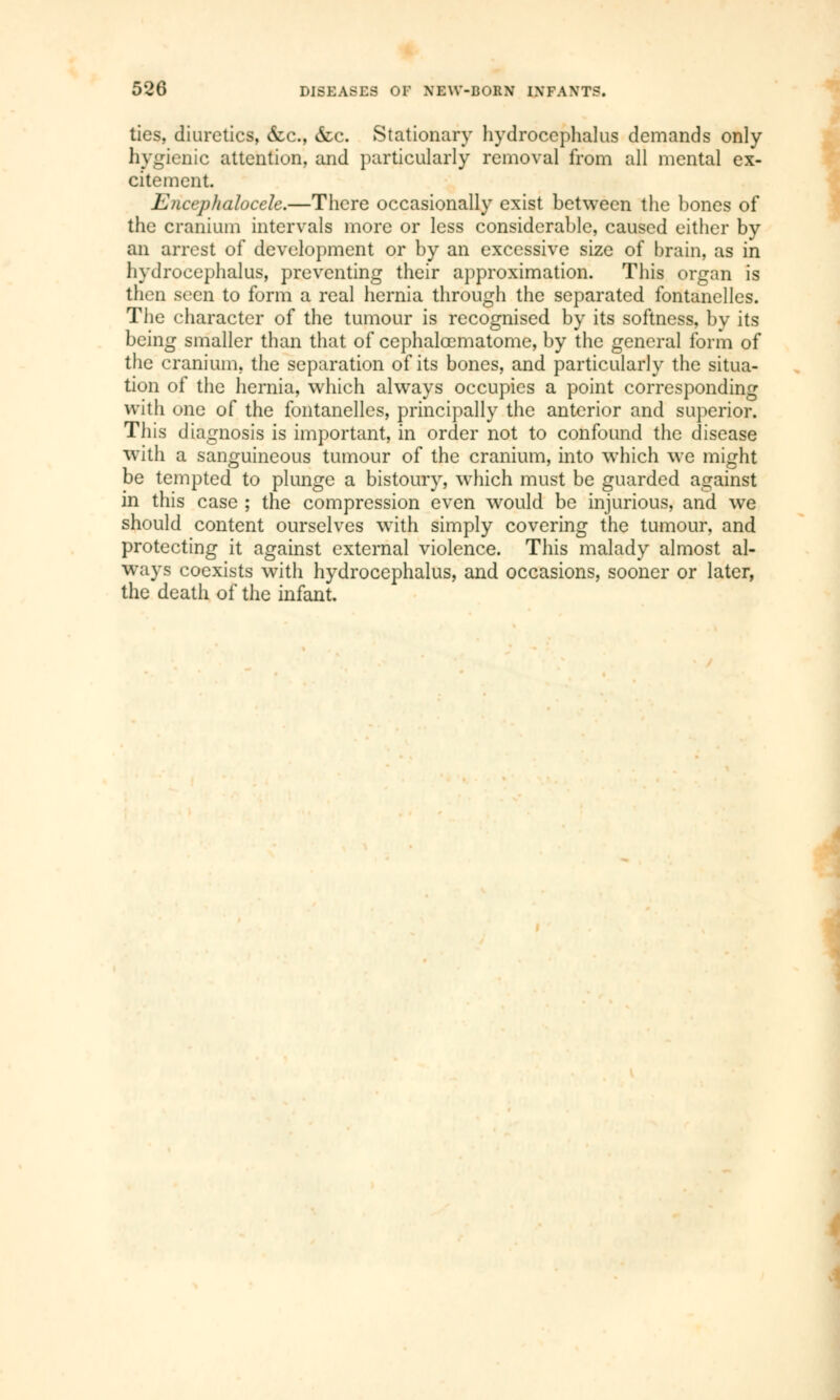 ties, diuretics, &c, &c. Stationary hydrocephalus demands only hygienic attention, and particularly removal from all mental ex- citement. Encephalocele.—There occasionally exist between the bones of the cranium intervals more or less considerable, caused either by an arrest of development or by an excessive size of brain, as in hydrocephalus, preventing their approximation. This organ is then seen to form a real hernia through the separated fontanelles. The character of the tumour is recognised by its softness, by its being smaller than that of cephalœmatome, by the general form of the cranium, the separation of its bones, and particularly the situa- tion of the hernia, which always occupies a point corresponding with one of the fontanelles, principally the anterior and superior. This diagnosis is important, in order not to confound the disease with a sanguineous tumour of the cranium, into which we might be tempted to plunge a bistoury, which must be guarded against in this case ; the compression even would be injurious, and we should content ourselves with simply covering the tumour, and protecting it against external violence. This malady almost al- ways coexists with hydrocephalus, and occasions, sooner or later, the death of the infant.