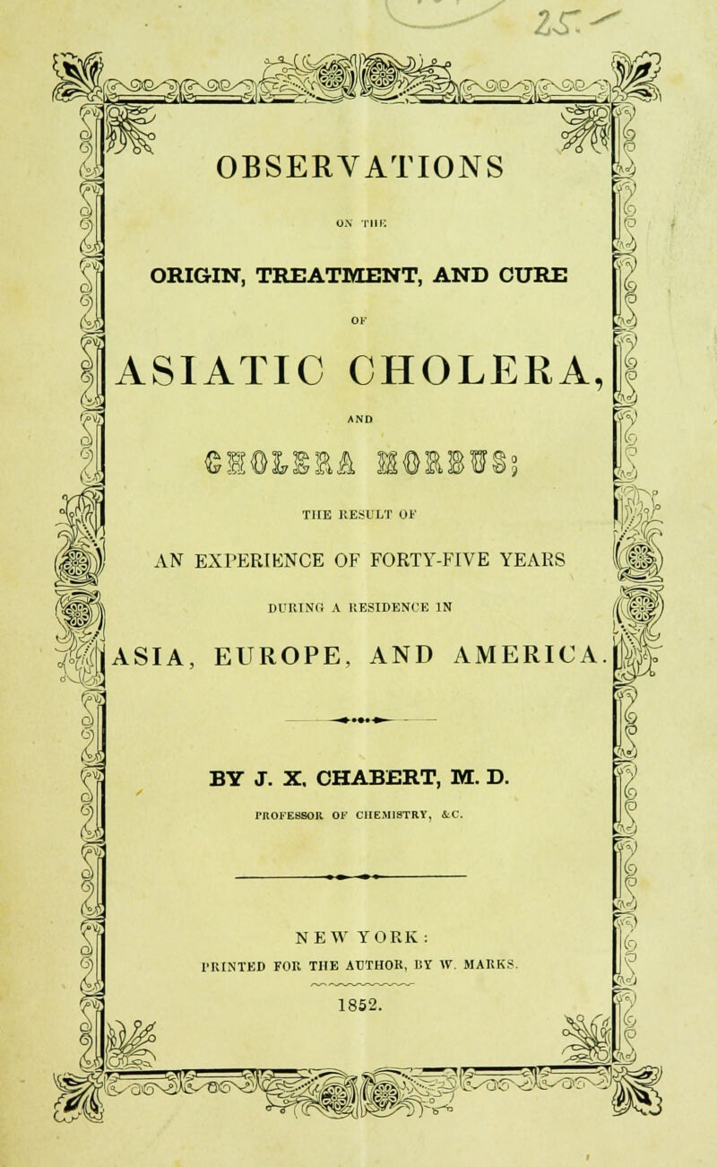 9 r ft I OBSERVATIONS ORIGIN, TREATMENT, AND CURE OF ASIATIC CHOLERA, AND ;M SSORBffSs 1 THE RESULT OF AN EXPERIENCE OF FORTY-FIVE YEARS DURING A RESIDENCE IN ASIA, EUROPE, AND AMERICA BY J. X. CHABERT, M. D. rROFESSOK. OF CHEMISTRY, &.C. 1 9 m NEW YORK : PRINTED FOR THE AUTHOR, BY W. MARKS. 1852. 5v4 (9 9 (9 A mi) ^^^^^^^^^s^^^^^W