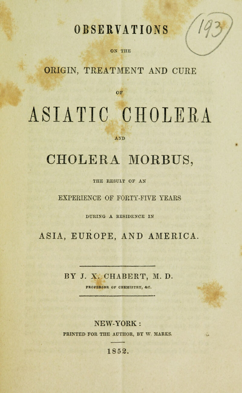 OBSERVATIONS ON THE ORIGIN, TREATMENT AND CURE OF ASIATIC CHOLERA AND CHOLERA MORBUS. THE RESULT OF AN EXPERIENCE OF FORTY-FIVE YEARS DURING A RESIDENCE IN ASIA, EUROPE, AND AMERICA. BY J. X. CHABERT, M. D. PROFESSOR OF CHBHISTRY, &C. NEW-YORK : PRINTED FOR THE AUTHOR, BY W. MARKS. 1852.