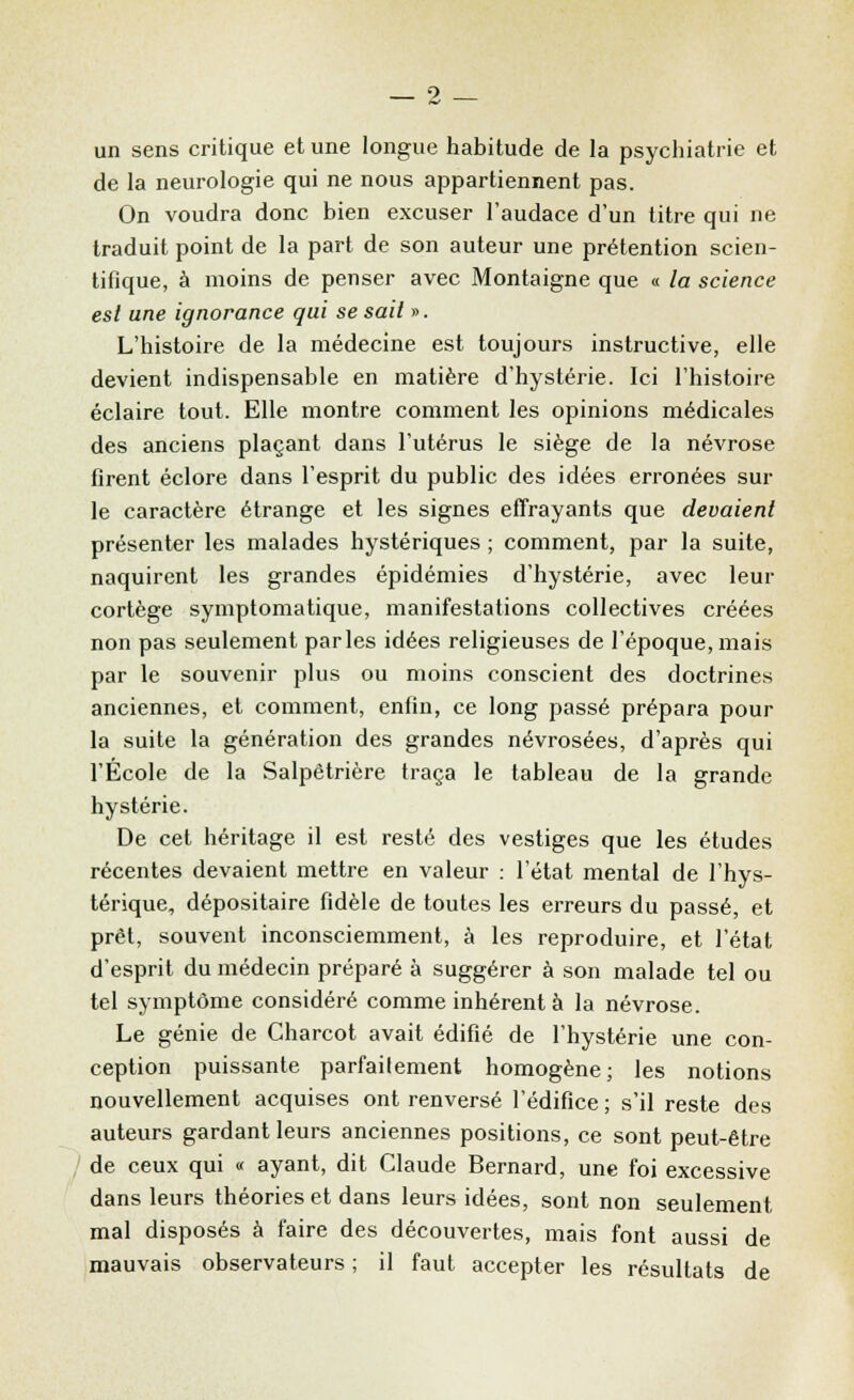 un sens critique et une longue habitude de la psychiatrie et de la neurologie qui ne nous appartiennent pas. On voudra donc bien excuser l'audace d'un titre qui ne traduit point de la part de son auteur une prétention scien- tifique, à moins de penser avec Montaigne que « la science est une ignorance qui se sait ». L'histoire de la médecine est toujours instructive, elle devient indispensable en matière d'hystérie. Ici l'histoire éclaire tout. Elle montre comment les opinions médicales des anciens plaçant dans l'utérus le siège de la névrose firent éclore dans l'esprit du public des idées erronées sur le caractère étrange et les signes effrayants que devaient présenter les malades hystériques ; comment, par la suite, naquirent les grandes épidémies d'hystérie, avec leur cortège symptomatique, manifestations collectives créées non pas seulement parles idées religieuses de l'époque, mais par le souvenir plus ou moins conscient des doctrines anciennes, et comment, enfin, ce long passé prépara pour la suite la génération des grandes névrosées, d'après qui l'École de la Salpêtrière traça le tableau de la grande hystérie. De cet héritage il est resté des vestiges que les études récentes devaient mettre en valeur : l'état mental de l'hys- térique, dépositaire fidèle de toutes les erreurs du passé, et prêt, souvent inconsciemment, à les reproduire, et l'état d'esprit du médecin préparé à suggérer à son malade tel ou tel symptôme considéré comme inhérent à la névrose. Le génie de Charcot avait édifié de l'hystérie une con- ception puissante parfaitement homogène; les notions nouvellement acquises ont renversé l'édifice ; s'il reste des auteurs gardant leurs anciennes positions, ce sont peut-être de ceux qui « ayant, dit Claude Bernard, une foi excessive dans leurs théories et dans leurs idées, sont non seulement mal disposés à faire des découvertes, mais font aussi de mauvais observateurs ; il faut accepter les résultats de