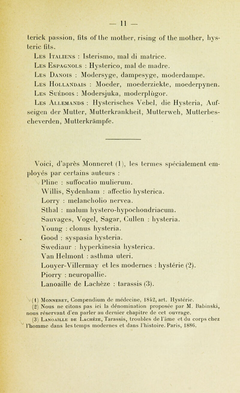 terick passion, fits ofthe mother, rising of the mother, hys- térie fils. Les Italiens : Isterismo, mal di matrice. Les Espagnols : Hysterico, mal de madré. Les Danois : Modersyge, dampesyge, moderdampe. Les Hollandais : Moeder, moederziekte, moederpynen. Les Suédois : Modersjuka, moderplùgor. Les Allemands : Ilysterisches Vebel, die Hysteria, Auf- seigen der Mutter, Mutterkrankheit, Mutterweh, Mutterbes- cheverden, Mutterkrâmpfe. Voici, d'après Monneret (1), les termes spécialement em- ployés par certains auteurs : Pline : sufîocatio mulierum. Willis, Sydenham : affectio hysterica. Lorry : melancholio nervea. Sthal : malum hystero-hypochondriacum. Sauvages, Vogel, Sagar, Cullen : liysteria. Young : clonus hysteria. Good : syspasia hysteria. Swediaur : hyperkinesia hysterica. Van Helmont : asthma uteri. Louyer-Villermay et les modernes : hystérie (2). Piorry : neuropallic. Lanoaille de Lachèze : tarassis (3). (1) Monneret, Compendium de médecine, 1842, art. Hystérie. (2) Nous ne citons pas ici la dénomination proposée par M. Babinski, nous réservant d'en parler au dernier chapitre de cet ouvrage. (3) Lanoaille de Lachèze, Tarassis, troubles de l'âme et du corps chez l'homme dans les temps modernes et dans l'histoire. Paris, 1886.