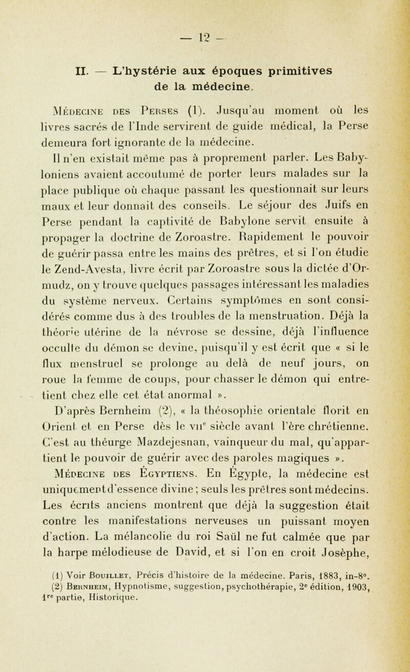 II. — L'hystérie aux époques primitives de la médecine. Médecine des Perses (1). Jusqu'au moment où les livres sacrés de l'Inde servirent de guide médical, la Perse demeura fort ignorante de la médecine. Il n'en existait même pas à proprement parler. Les Baby- loniens avaient accoutumé de porter leurs malades sur la place publique où chaque passant les questionnait sur leurs maux et leur donnait des conseils. Le séjour des Juifs en Perse pendant la captivité de Babylone servit ensuite à propager la doctrine de Zoroastre. Rapidement le pouvoir de guérir passa entre les mains des prêtres, et si l'on étudie le Zend-Avesta, livre écrit par Zoroastre sous la dictée d'Or- mudz, on y trouve quelques passages intéressant les maladies du système nerveux. Certains symptômes en sont consi- dérés comme dus à des troubles de la menstruation. Déjà la théor'e utérine de la névrose se dessine, déjà l'influence occulte du démon se devine, puisqu'il y est écrit que « si le flux menstruel se prolonge au delà de neuf jours, on roue la femme de coups, pour chasser le démon qui entre- tient chez elle cet état anormal ». D'après Bernheim (2), « la théosophie orientale florit en Orient et en Perse dès le vu siècle avant l'ère chrétienne. C'est au théurge Mazdejesnan, vainqueur du mal, qu'appar- tient le pouvoir de guérir avec des paroles magiques ». Médecine des Egyptiens. En Egypte, la médecine est uniquementd'essence divine; seuls les prêtres sont médecins. Les écrits anciens montrent que déjà la suggestion était contre les manifestations nerveuses un puissant moyen d'action. La mélancolie du roi Saùl ne fut calmée que par la harpe mélodieuse de David, et si l'on en croit Josèphe, (1) Voir Bouillet, Précis d'histoire de la médecine. Paris, 1883, in-8°. (2) Bernheim, Hypnotisme, suggestion, psychothérapie, 2e édition, 1903, lre partie, Historique.