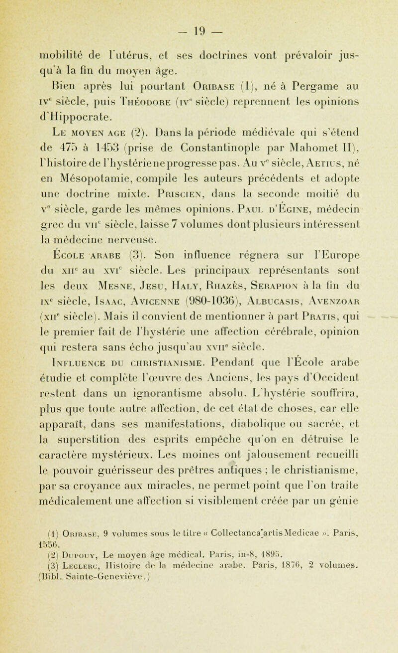 mobilité de l'utérus, et ses doctrines vont prévaloir jus- qu'à la fin du moyen âge. Bien après lui pourtant Oribase (1), né à Pergame au ivr siècle, puis Théodore (ive siècle) reprennent les opinions d'Hippocrate. Le moyen âge (2). Dans la période médiévale qui s'étend de 475 à 1453 (prise de Constantinople par Mahomet II), l'histoire de l'hystériene progresse pas. Au Ve siècle, Aetius, né en Mésopotamie, compile les auteurs précédents et adopte une doctrine mixte. Priscien, dans la seconde moitié du ve siècle, garde les mêmes opinions. Paul d'Egine, médecin grec du vnn siècle, laisse? volumes dont plusieurs intéressent la médecine nerveuse. Ecole arabe (3). Son influence régnera sur l'Europe du XIIe au \vir siècle. Les principaux représentants sont les deux Mesne, Jesu, Haly, Riiazès, Serapion à la fin du ixe siècle, Isaac, Avicenne (980-1036), Albucasis, Avenzoar (xne siècle). Mais il convient de mentionner à part Pratis, qui le premier fait de l'hystérie une affection cérébrale, opinion qui restera sans écho jusqu'au xvir3 siècle. Influence du christianisme. Pendant que l'École arabe étudie et complète l'œuvre des Anciens, les pays d'OccidenI restent dans un ignorantisme absolu. L'hystérie souffrira, plus que toute autre affection, de cet état de choses, car elle apparaît, dans ses manifestations, diabolique ou sacrée, et la superstition des esprits empêche qu'on en détruise le caractère mystérieux. Les moines ont jalousement recueilli le pouvoir guérisseur des prêtres antiques ; le christianisme, par sa croyance aux miracles, ne permet point que l'on traite médicalement une affection si visiblement créée par un génie (1) Oiubase, 9 volumes sous le titre « Collectanca[artisMedicae ». Paris, lVoli. (2) Dipouy, Le moyen âge médical. Paris, in-8, 189a. (3) Leglerc, Histoire de la médecine arabe. Paris, 187li, 2 volumes. (Bibl. Sainte-Geneviève.)