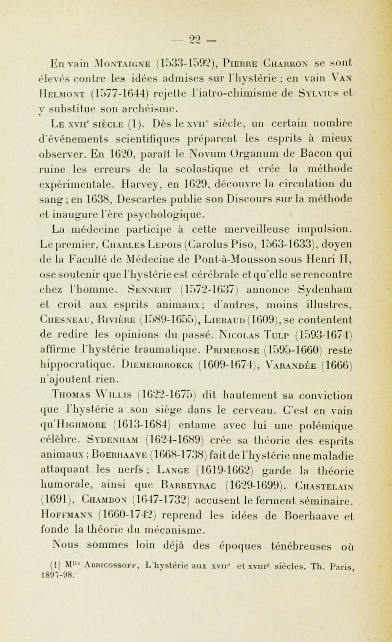 Envahi Montaigne (1533-1592), Pierre Charron se sont élevés contre les idées admises sur l'hystérie ; en vain Van Helmont (1577-1644) rejette l'iatro-chimisme de Sylvius et y substitue son archéisme. Le xviie siècle (1). Dès le xvii0 siècle, un certain nombre d'événements scientifiques préparent les esprits à mieux observer. En 1620, paraît le Novum (Jrganum de Bacon qui ruine les erreurs de la scolastique et crée la méthode expérimentale. Harvey, en 1629, découvre la circulation du sang; en 1638, Descartes publie son Discours sur la méthode et inaugure l'ère psychologique. La médecine participe à cette merveilleuse impulsion. Le premier, Charles Lepois (Carolus Piso, 1563-1633), doyen de la Faculté de Médecine de Pont-à-Moussonsous Henri II, ose soutenir que l'hystérie est cérébrale et qu'elle se rencontre chez l'homme. Sennert (1572-1637) annonce Sydenham et croit aux esprits animaux; d'autres, moins illustres, Chesneau, Rivière (1589-1655), Lieraud(1609), se contentent de redire les opinions du passé. Nicolas Tulp (1593-1674) affirme l'hystérie traumatique. Primerose (1595-1660) reste liippocratique. Diemerrroeck (1609-1674), V'arandée (1666) n'ajoulent rien. Thomas Willis (1622-1675) dit hautement sa conviction que l'hystérie a son siège dans le cerveau. C'est en vain qu'HiGHMORE (1613-1684) entame avec lui une polémique célèbre. Sydenham (1624-1689) crée sa théorie des esprits animaux ; Boerhaave (1668-1738) faitdel'hystérie unemaladie attaquant les nerfs; Lange (1619-1662) garde la théorie humorale, ainsi que Barbeyrac (1629-1699). Chastelain (1691), Chambon (1647-1732) accusent le ferment séminaire. Hoffmann (1660-1742) reprend les idées de Boerhaave et fonde la théorie du mécanisme. Nous sommes loin déjà des époques ténébreuses où (1) Mc Abricossoff, L'hystérie aux xviie et xvmc siècles. Th. Paris 1897-98.