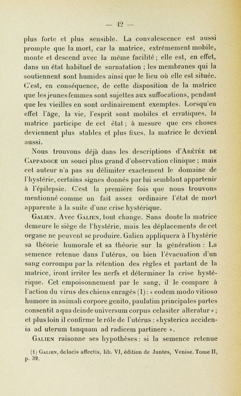 - 4l> - plus forte et plus sensible. La convalescence est aussi prompte que la mort, car la matrice, extrêmement mobile, monte et descend avec la même facilité ; elle est, en effet, dans un état habituel de surnatation ; les membranes qui la soutiennent sont humides ainsi que le lieu où elle est située. C'est, en conséquence, de cette disposition de la matrice que les jeunes femmes sont sujettes aux suffocations, pendant que les vieilles en sont ordinairement exemptes. Lorsqu'en effet l'âge, la vie, l'esprit sont mobiles et erratiques, la matrice participe de cet état ; à mesure que ces choses deviennent plus stables et plus fixes, la matrice le devient aussi. Nous trouvons déjà dans les descriptions d'ARÉTÉE de Cappadoce un souci plus grand d'observation clinique ; mais cet auteur n'a pas su délimiter exactement le domaine de l'hystérie, certains signes donnés par lui semblant appartenir à l'épilepsie. C'est la première fois que nous trouvons mentionné comme un fait assez ordinaire l'état de mort apparente à la suite d'une crise hystérique. Galien. Avec Galien, tout cbange. Sans doute la matrice demeure le siège de l'hystérie, mais les déplacements de cet organe ne peuvent se produire. Galien appliquera à l'hystérie sa théorie humorale et sa théorie sur la génération : La semence retenue dans l'utérus, ou bien l'évacuation d'un sang corrompu par la rétention des règles et partant de la matrice, iront irriter les nerfs et déterminer la crise hysté- rique. Cet empoisonnement par le sang, il le compare à l'action du virus des chiens enragés (1) : « eodem modo vitioso humore in animali corpore genito, paulatim principales partes consentit aquadeindeuniversum corpus celasiter alteratur»; et plus loin il confirme le rôle de l'utérus : «hysterica acciden- ia ad uterum tanquam ad radicem partinere ». Galien raisonne ses hypothèses : si la semence retenue (1) Galien, delocis aflectis, lib. VI, édition de Juntes, Venise. Tome II, p. 39.