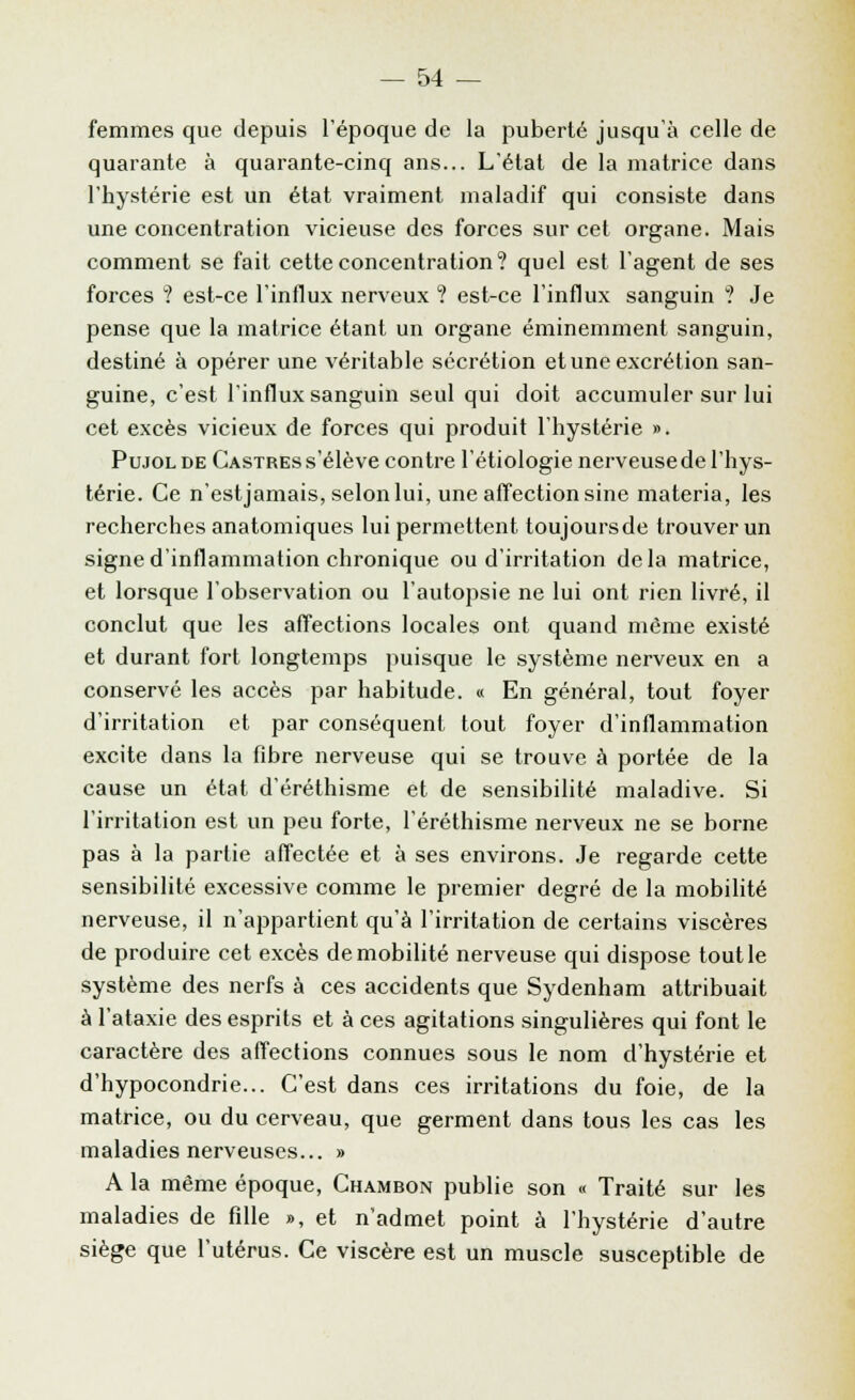 femmes que depuis l'époque de la puberté jusqu'à celle de quarante à quarante-cinq ans... L'état de la matrice dans l'hystérie est un état vraiment maladif qui consiste dans une concentration vicieuse des forces sur cet organe. Mais comment se fait cette concentration? quel est l'agent de ses forces ? est-ce l'influx nerveux ? est-ce l'influx sanguin ? Je pense que la matrice étant un organe éminemment sanguin, destiné à opérer une véritable sécrétion et une excrétion san- guine, c'est l'influx sanguin seul qui doit accumuler sur lui cet excès vicieux de forces qui produit l'hystérie ». Pujol de Castres s'élève contre l'étiologie nerveuse de l'hys- térie. Ce n'estjamais, selon lui, une affection sine materia, les recherches anatomiques lui permettent toujoursde trouver un signe d'inflammation chronique ou d'irritation delà matrice, et lorsque l'observation ou l'autopsie ne lui ont rien livré, il conclut que les affections locales ont quand même existé et durant fort longtemps puisque le système nerveux en a conservé les accès par habitude. « En général, tout foyer d'irritation et par conséquent tout foyer d'inflammation excite dans la fibre nerveuse qui se trouve à portée de la cause un état d'éréthisme et de sensibilité maladive. Si l'irritation est un peu forte, l'éréthisme nerveux ne se borne pas à la partie affectée et à ses environs. Je regarde cette sensibilité excessive comme le premier degré de la mobilité nerveuse, il n'appartient qu'à l'irritation de certains viscères de produire cet excès de mobilité nerveuse qui dispose tout le système des nerfs à ces accidents que Sydenham attribuait à l'ataxie des esprits et à ces agitations singulières qui font le caractère des affections connues sous le nom d'hystérie et d'hypocondrie... C'est dans ces irritations du foie, de la matrice, ou du cerveau, que germent dans tous les cas les maladies nerveuses... » A la même époque, Chambon publie son « Traité sur les maladies de fdle », et n'admet point à l'hystérie d'autre siège que l'utérus. Ce viscère est un muscle susceptible de