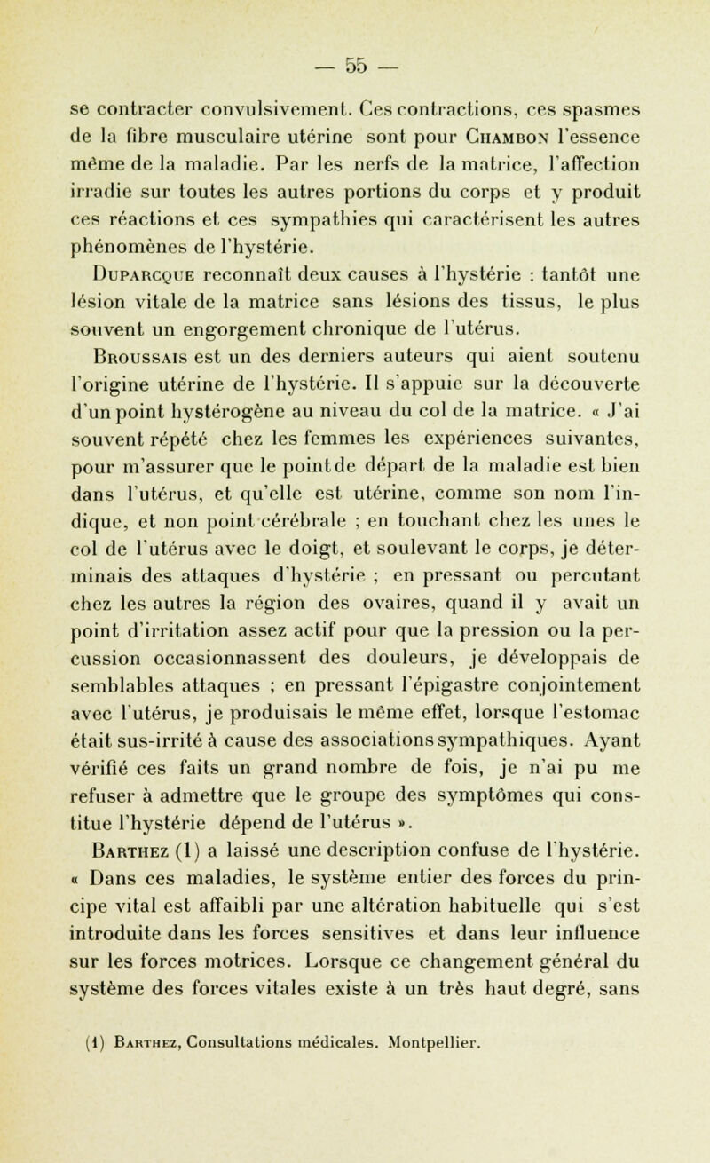 se contracter convulsivement. Ces contractions, ces spasmes de la fibre musculaire utérine sont pour Ghambon l'essence même de la maladie. Par les nerfs de la matrice, l'affection irradie sur toutes les autres portions du corps et y produit ces réactions et ces sympathies qui caractérisent les autres phénomènes de l'hystérie. Duparcque reconnaît deux causes à l'hystérie : tantôt une lésion vitale de la matrice sans lésions des tissus, le plus souvent un engorgement chronique de l'utérus. Broussais est un des derniers auteurs qui aient soutenu l'origine utérine de l'hystérie. Il s'appuie sur la découverte d'un point hystérogène au niveau du col de la matrice. « J'ai souvent répété chez les femmes les expériences suivantes, pour m'assurer que le point de départ de la maladie est bien dans l'utérus, et qu'elle est utérine, comme son nom l'in- dique, et non point cérébrale ; en touchant chez les unes le col de l'utérus avec le doigt, et soulevant le corps, je déter- minais des attaques d'hystérie ; en pressant ou percutant chez les autres la région des ovaires, quand il y avait un point d'irritation assez actif pour que la pression ou la per- cussion occasionnassent des douleurs, je développais de semblables attaques ; en pressant l'épigastre conjointement avec l'utérus, je produisais le même effet, lorsque l'estomac était sus-irrité à cause des associations sympathiques. Ayant vérifié ces faits un grand nombre de fois, je n'ai pu me refuser à admettre que le groupe des symptômes qui cons- titue l'hystérie dépend de l'utérus ». Barthez (1) a laissé une description confuse de l'hystérie. « Dans ces maladies, le système entier des forces du prin- cipe vital est affaibli par une altération habituelle qui s'est introduite dans les forces sensitives et dans leur influence sur les forces motrices. Lorsque ce changement général du système des forces vitales existe à un très haut degré, sans (1) Barthez, Consultations médicales. Montpellier.