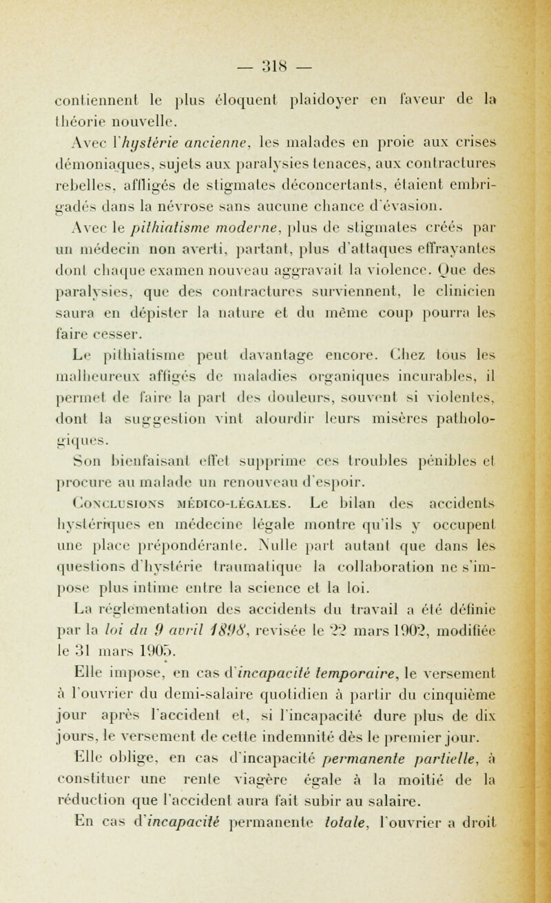 contiennent le plus éloquent plaidoyer en laveur de la théorie nouvelle. Avec l'hystérie ancienne, les malades en proie aux crises démoniaques, sujets aux paralysies tenaces, aux contractures rebelles, affligés de stigmates déconcertants, étaient embri- gadés dans la névrose sans aucune chance d'évasion. Avec le pithialisme moderne, plus de stigmates créés par un médecin non averti, partant, plus d'attaques effrayantes dont chaque examen nouveau aggravait la violence. Que des paralysies, que des contractures surviennent, le clinicien saura en dépister la nature et du même coup pourra les faire cesser. Le pilhiatisme peut davantage encore. Chez tous les malheureux affigés de maladies organiques incurables, il permet de faire la pari des douleurs, souvent si violentes, dont la suggestion vint alourdir leurs misères patholo- giques. Son bienfaisant effet supprime ces troubles pénibles et procure au malade un renouveau d'espoir. Conclusions médico-légales. Le bilan des accidents hystériques en médecine légale montre qu'ils y occupent une place prépondérante. Nulle part autant que dans les questions d'hystérie traumalique la collaboration ne s'im- pose plus intime entre la science et la loi. La réglementation des accidents du travail a été définie par la loi du 9 avril 1898, revisée le 22 mars 1902, modifiée le 31 mars 1905. Elle impose, en cas d'incapacité temporaire, le versement à l'ouvrier du demi-salaire quotidien à partir du cinquième jour après l'accident et, si l'incapacité dure plus de dix jours, le versement de celte indemnité dès le premier jour. Elle oblige, en cas d'incapacité permanente partielle, à constituer une renie viagère égale à la moitié de la réduction que l'accidenl aura fait subir au salaire. En cas d'incapacité permanente totale, l'ouvrier a droit