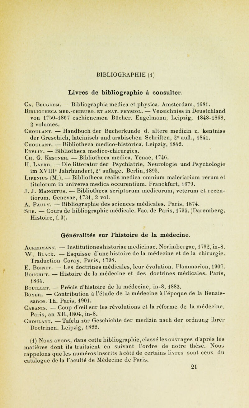 Livres de bibliographie à consulter. Ca. Beughem. — Bibliographia medica et physica. Amsterdam, 168). Bibliotiieca med.-chirurg. et anat. physiol. — Vezeichniss in Deustchland von 1750-1867 eschienemen Bûcher. Engelmann, Leipzig, 1848-1808, 2 volumes. Choulant. — Handbuch der Bucherkunde d. altère medizin z. kentniss der Greschich, lateinisch und arabischen Schriften, 2e aufl., 1841. Choulant. — Bibliotheca medico-historica. Leipzig, 1842. Enslin. — Bibliotheca medico-chirurgica. Cn. G. Kestner. — Bibliotheca medica. Yenae, 1746. II. Laf.hr. — Die litteratur der Psychiatrie, Neurologie und Psychologie im XVIIIe Jahrhundert,2<' auflage. Berlin, 1895. Lipenius (M.), — Bibliotheca realis medica omnium maleriarium rerum et titulorum in universa medica occurentium. Franckfurt, 1679. J. J. Mangetus. — Bibliotheca scriptorum medicorum, veterum et recen- tiorum. Genevae, 1731, 2 vol. A. Paulv. — Bibliographie des sciences médicales. Paris, 1874. Sue. — Cours de bibliographie médicale. Fac. de Paris, 1795. (Daremberg, Histoire, f. 3). Généralités sur l'histoire de la médecine. Ackermann. — Inslitutioneshistoriae medicinae. Norimbergae, 1792, in-8. W. Black. —Esquisse d'une histoire de la médecine et de la chirurgie. Traduction Coray. Paris, 1798. E. Boinet. — Les doctrines médicales, leur évolution. Flammarion, 1907. BoucmiT. — Histoire de la médecine et des doctrines médicales. Paris, 1864. BomLLET. — Précis d'histoire de la médecine, in-8, 1883. Boyer. — Contribution à l'étude de la médecine à l'époque de la Renais- sance. Th. Paris, 1901. Cabanis. —Coup d'oeil sur les révolutions et la réforme de la médecine. Paris, an XII, 1804, in-8. Choulant. —Tafeln ziïr Geschichte der medizin nach der ordnung ihrer Doctrinen. Leipzig, 1822. (1) Nous avons, dans cette bibliographie, classé les ouvrages d'après les matières dont ils traitaient en suivant l'ordre de notre thèse. Nous rappelons que les numéros inscrits à côté de certains livres sont ceux du catalogue de la Faculté de Médecine de Paris. 21