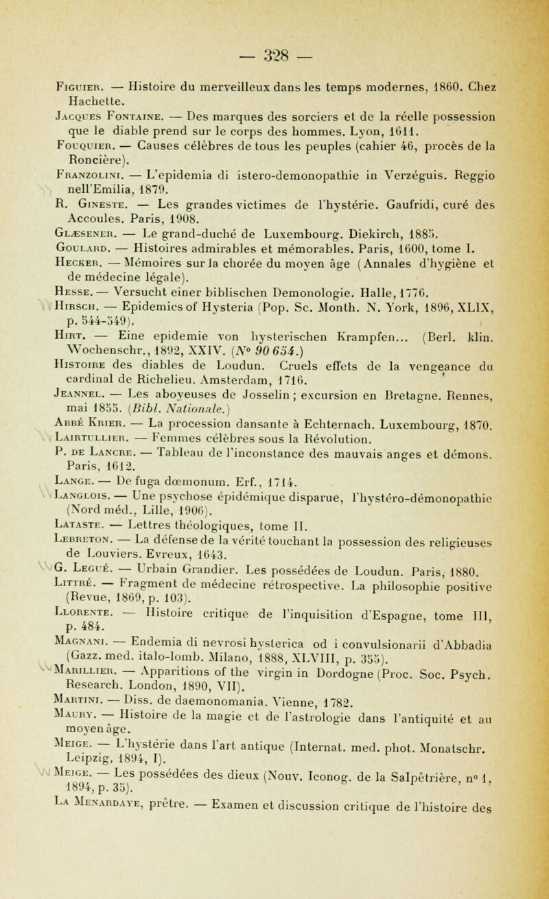 Figuier. —Histoire du merveilleux dans les temps modernes, 1800. Chez Hachette. Jacques Fontaine. — Des marques des sorciers et de la réelle possession que le diable prend sur le corps des hommes. Lyon, 1011. Fouquier. — Causes célèbres de tous les peuples (cahier 40, procès de la Roncière). Franzoi.ini. — L'epidemia di istero-demonopathie in Verzéguis. Reggio nell'Emilia, 1879. R. Gineste. — Les grandes victimes de l'hystérie. Gaufridi, curé des Accoules. Paris, 1908. Gl.esener. — Le grand-duché de Luxembourg. Diekirch, 1885. Goui.aud. — Histoires admirables et mémorables. Paris, 1000, tome I. Heckeh. —Mémoires sur la chorée du moyen âge (Annales d'hygiène et de médecine légale). Hesse.— Versucht einer biblischen Demonologie. Halle, 1776. Hirscii. — Epidémies of Hysteria (Pop. Se. Month. N. York, 1896, XL1X, p. 344-349). Hirt. — Eine épidémie von hysterischen Krampfen... (Berl. klin. Wochenschr., 1892, XXIV. (Ar° 90 6oA.) Histoire des diables de Loudun. Cruels effets de la vengeance du cardinal de Richelieu. Amsterdam, 1716. Jeannel. — Les aboyeuses de Josselin ; excursion en Bretagne. Rennes, mai 1855. (Bibl. Nationale.) Abbé Krier. — La procession dansante à Echternach. Luxembourg, 1870. Lairtullier. — Femmes célèbres sous la Révolution. P. de Lancre. — Tableau de l'inconstance des mauvais anges et démons. Paris, 1612. Lange.— De fuga dœmonum. Erf., 1714. Langlois. — Une psychose épidémique disparue, l'hystéro-démonopathie (Nordméd., Lille, 1906). Lataste. — Lettres théologiques, tome IL Lebreton. — La défense de la vérité touchant la possession des religieuses de Louviers. Evreux, 1043. G. Légué. — Urbain Grandier. Les possédées de Loudun. Paris, 1880. Littré. — Fragment de médecine rétrospective. La philosophie positive (Revue, 1809, p. 103). Llorente. — Histoire critique de l'inquisition d'Espagne, tome III, p. 484. Magnani. — Endemia di nevrosi hysterica od i convulsionaiii d'Abbadia (Gazz. med. italo-lomb. Milano, 1888, XLVIII, p. 353). Marillieii. — Apparitions of the virgin in Dordogne (Proc. Soc. Psych. Research. London, 1890, VII). Martini. — Diss. de daemonomania. Vienne, 1782. Maury. — Histoire de la magie et de l'astrologie dans l'antiquité et au moyen âge. Meige. — L'hystérie dans l'art antique (Internat, med. phot. Monatschr Leipzig, 1894, I). J Meige. — Les possédées des dieux (Xouv. Iconog. de la Salpêtrière n 1, 1894, p. 33). La Menaudave, prêtre. — Examen et discussion critique de l'histoire des