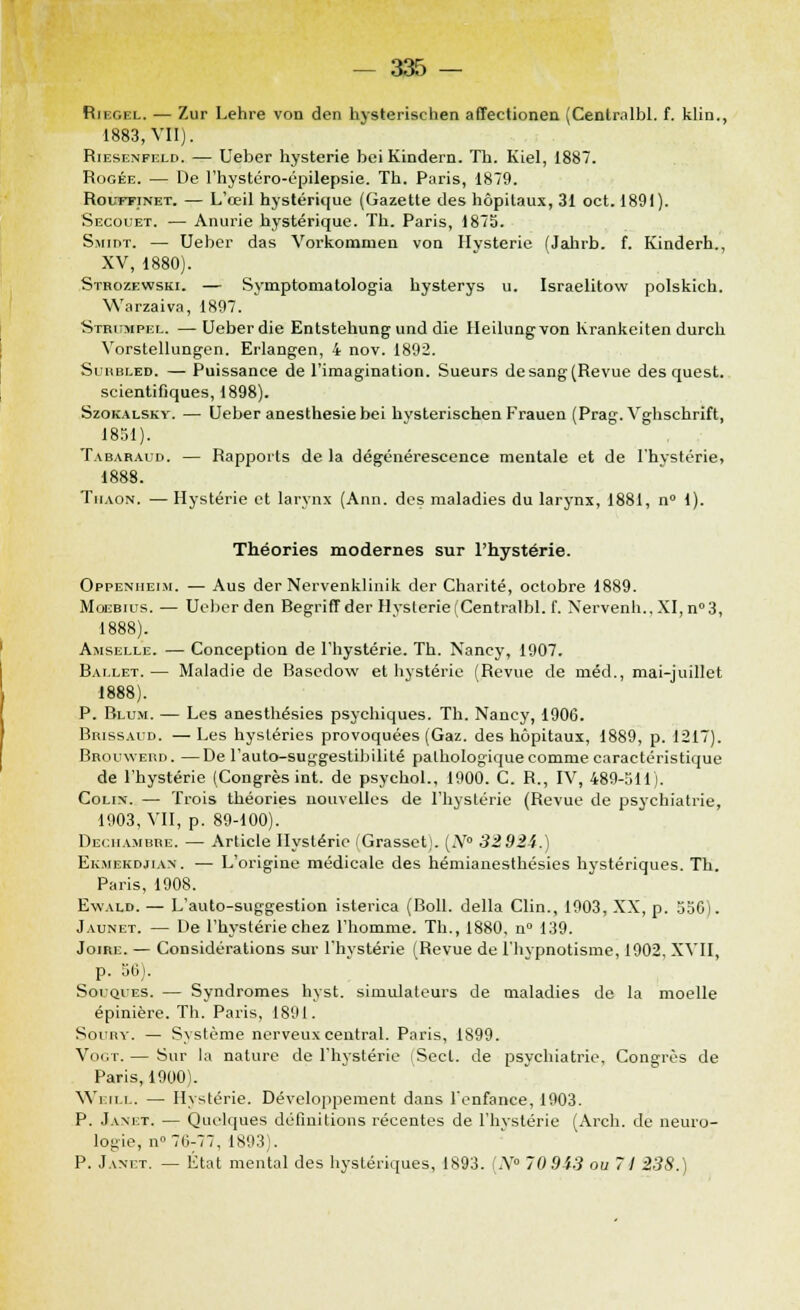 Riegel. — Zur Lehre von den hysterischen affectionen (Centralbl. f. klin., 1883, VII). Riesenfeld. — Ueber hystérie bei Kindern. Th. Kiel, 1887. Rogée. — De l'hystéro-épilepsie. Th. Paris, 1879. Rouffinet. — L'œil hystérique (Gazette des hôpitaux, 31 oct. 1891). Secouet. — Anurie hystérique. Th. Paris, 187b. Smimt. — Ueber das Vorkommen von Hystérie (Jalirb. f. Kinderh., XV, 1880). Strozewski. — Symptomatologia hysterys u. Israelitow polskich. Warzaiva, 1897. Striimpel. — Ueber die Entstehungund die Ileilungvon Krankeiten durch Vorstellungen. Erlangen, 4 nov. 1892. Suubled. — Puissance de l'imagination. Sueurs de sang (Revue des quest. scientifiques, 1898). Szokalsky. — Ueber anesthesie bei hysterischen Frauen (Prag. Vghschrift, 1851). Tabaraud. — Rapports de la dégénérescence mentale et de l'hystérie, 1888. Thaon. — Hystérie et larynx (Ann. des maladies du larynx, 1881, n° 1). Théories modernes sur l'hystérie. Oppeniieim. — Aus der Nervenklinik der Charité, octobre 1889. Moebius. — Ueber den Begriff der Hystérie (Centralbl. f. Xervenh., XI, n°3, 1888). Amselle. — Conception de l'hystérie. Th. Nancy, 1907. Ballet.— Maladie de Basedow et hystérie (Revue de méd., mai-juillet 1888). P. Blum. — Les anesthésies psychiques. Th. Nancy, 190(3. Brissaud. — Les hystéries provoquées (Gaz. des hôpitaux, 1889, p. 1217). Brouwerd. —De l'auto-suggestibilité pathologique comme caractéristique de l'hystérie (Congrès int. de psychol., 1900. C. R., IV, 489-511). Colin. — Trois théories nouvelles de l'hystérie (Revue de psychiatrie, 1903, VII, p. 89-100). Dechambre. — Article Hystérie (Grasset;. [N° 32 924.) Ekmekdjian. — L'origine médicale des hémianesthésies hystériques. Th. Paris, 1908. Ewald. — L'auto-suggestion isterica (Boll. délia Clin., 1903, XX, p. 556). Jaunet. — De l'hystérie chez l'homme. Th., 1880. n° 139. Joire. — Considérations sur l'hystérie (Revue de l'hypnotisme, 1902. XVII, p. 56). Souques. — Syndromes hyst. simulateurs de maladies de la moelle épinière. Th. Paris, 1891. SoniY. — Système nerveux central. Paris, 1899. VoiiT.— Sur la nature de l'hystérie (Sect. de psychiatrie, Congrès de Paris, 1900). Weill. — Hystérie. Développement dans l'enfance, 1903. P. Janet. — Quelques définitions récentes de l'hystérie (Arch. de neuro- logie, n° 70-77, 1893). P. Janet. — État mental des hystériques, 1893. (N° 70943 ou 71 238.)