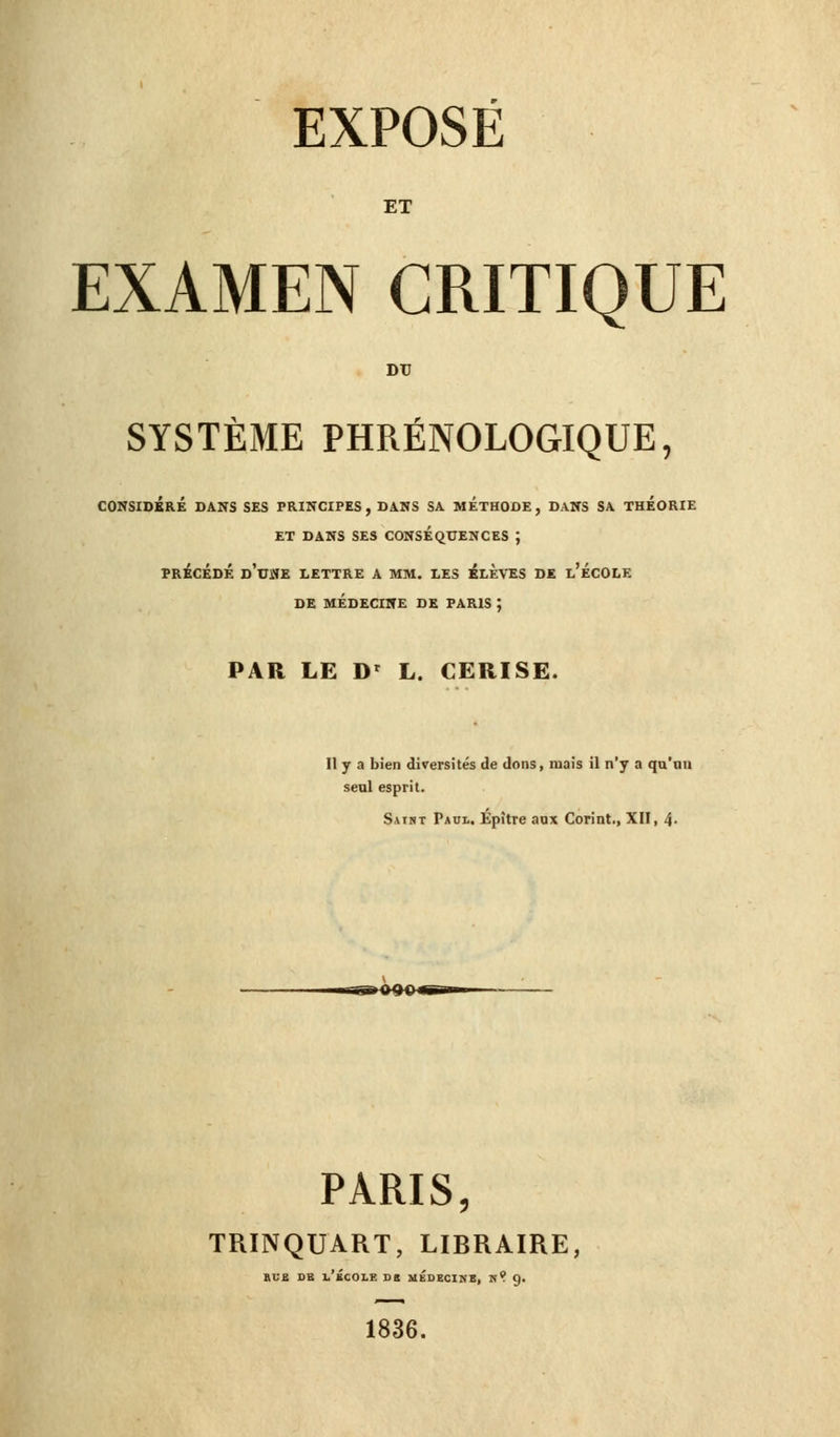 ET EXAMEN CRITIQUE DU SYSTÈME PHRÉNOLOGIQUE, CONSIDÉRÉ DANS SES PRINCIPES, DANS SA METHODE, DANS SA THEORIE ET DANS SES CONSEQUENCES ; PRÉCÉDÉ D'UNE LETTRE A MM. LES ÉLEVÉS DE l'ÉCOLE DE MÉDECINE DE PARIS ; PAR LE Dr L. CERISE. Il y a bien diversités de dons, mais il n'y a qu'un seul esprit. Satnt Paul. Epître aux Corint., XII, 4- ssKXKn PARIS, TRINQUART, LIBRAIRE, rue de i.'£cole de médecine, n? 9. 1836.