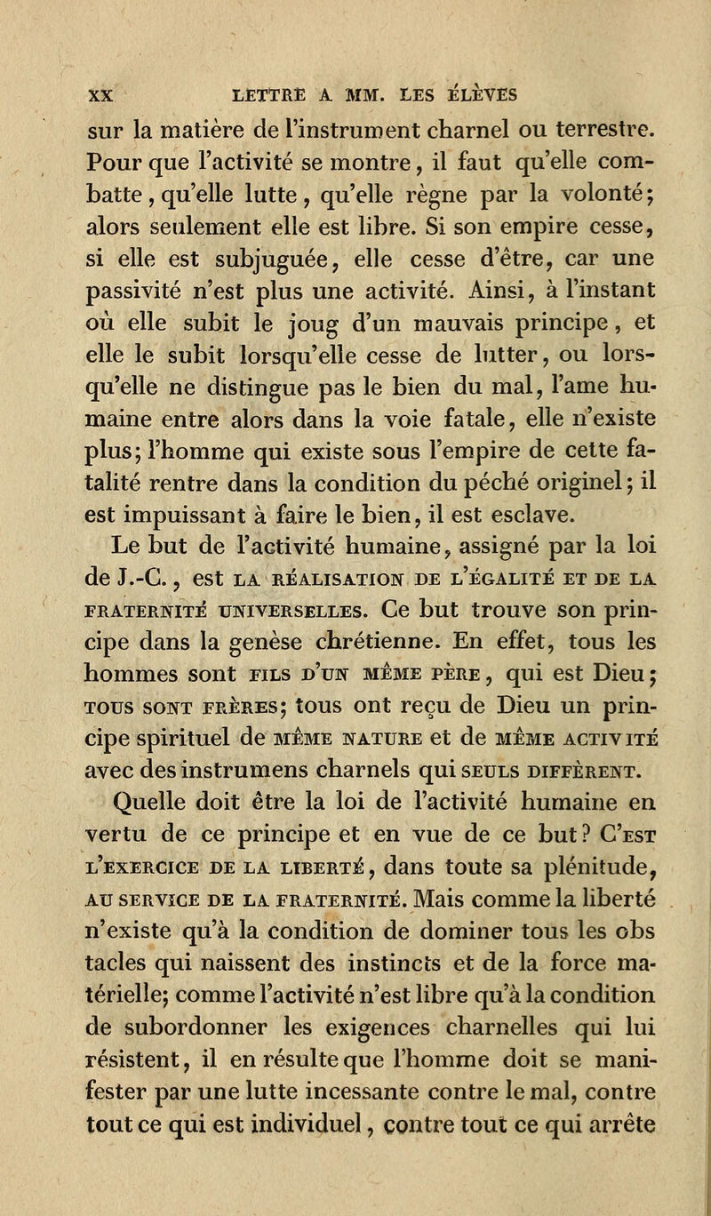 sur la matière de l'instrument charnel ou terrestre. Pour que l'activité se montre, il faut qu'elle com- batte , qu'elle lutte, qu'elle règne par la volonté ; alors seulement elle est libre. Si son empire cesse, si elle est subjuguée, elle cesse d'être, car une passivité n'est plus une activité. Ainsi, à l'instant où elle subit le joug d'un mauvais principe, et elle le subit lorsqu'elle cesse de lutter, ou lors- qu'elle ne distingue pas le bien du mal, l'ame hu- maine entre alors dans la voie fatale, elle n'existe plus; l'homme qui existe sous l'empire de cette fa- talité rentre dans la condition du péché originel ; il est impuissant à faire le bien, il est esclave. Le but de l'activité humaine, assigné par la loi de J.-G., est la réalisation de l'égalité et de la fraternité universelles. Ce but trouve son prin- cipe dans la genèse chrétienne. En effet, tous les hommes sont fils d'un même père , qui est Dieu ; tous sont frères; tous ont reçu de Dieu un prin- cipe spirituel de même nature et de même activité avec des instrumens charnels qui seuls diffèrent. Quelle doit être la loi de l'activité humaine en vertu de ce principe et en vue de ce but ? C'est l'exercice de la liberté, dans toute sa plénitude, au service de la fraternité. Mais comme la liberté n'existe qu'à la condition de dominer tous les obs tacles qui naissent des instincts et de la force ma- térielle; comme l'activité n'est libre qu'à la condition de subordonner les exigences charnelles qui lui résistent, il en résulte que l'homme doit se mani- fester par une lutte incessante contre le mal, contre tout ce qui est individuel, contre tout ce qui arrête