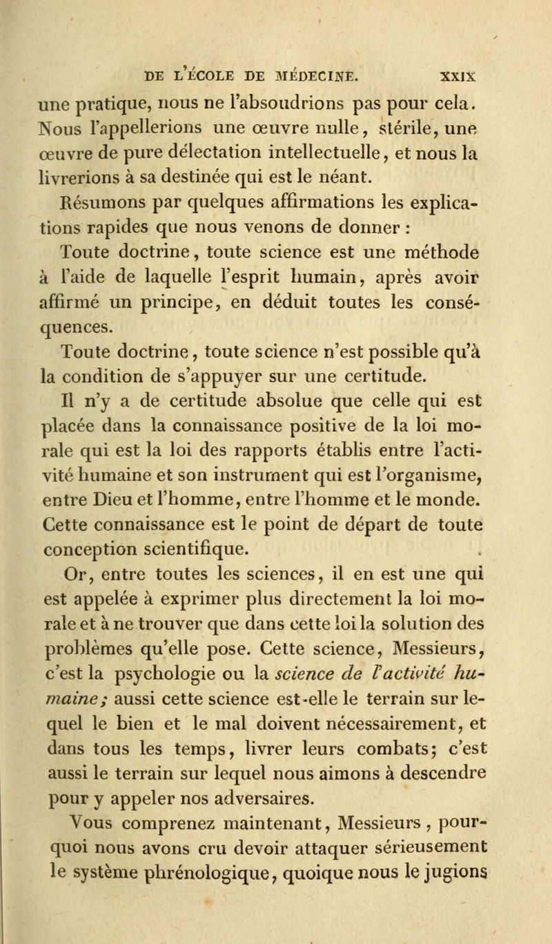 une pratique, nous ne l'absoudrions pas pour cela. Nous l'appellerions une œuvre nulle, stérile, une œuvre de pure délectation intellectuelle, et nous la livrerions à sa destinée qui est le néant. Résumons par quelques affirmations les explica- tions rapides que nous venons de donner : Toute doctrine, toute science est une méthode à l'aide de laquelle l'esprit humain, après avoir affirmé un principe, en déduit toutes les consé- quences. Toute doctrine, toute science n'est possible qu'à la condition de s'appuyer sur une certitude. Il n'y a de certitude absolue que celle qui est placée dans la connaissance positive de la loi mo- rale qui est la loi des rapports établis entre l'acti- vité humaine et son instrument qui est l'organisme, entre Dieu et l'homme, entre l'homme et le monde. Cette connaissance est le point de départ de toute conception scientifique. Or, entre toutes les sciences, il en est une qui est appelée à exprimer plus directement la loi mo- rale et à ne trouver que dans cette loi la solution des problèmes qu'elle pose. Cette science, Messieurs, c'est la psychologie ou la science de Vactivité hu- maine; aussi cette science est-elle le terrain sur le- quel le bien et le mal doivent nécessairement, et dans tous les temps, livrer leurs combats; c'est aussi le terrain sur lequel nous aimons à descendre pour y appeler nos adversaires. Vous comprenez maintenant, Messieurs , pour- quoi nous avons cru devoir attaquer sérieusement le système phrénologique, quoique nous le jugions